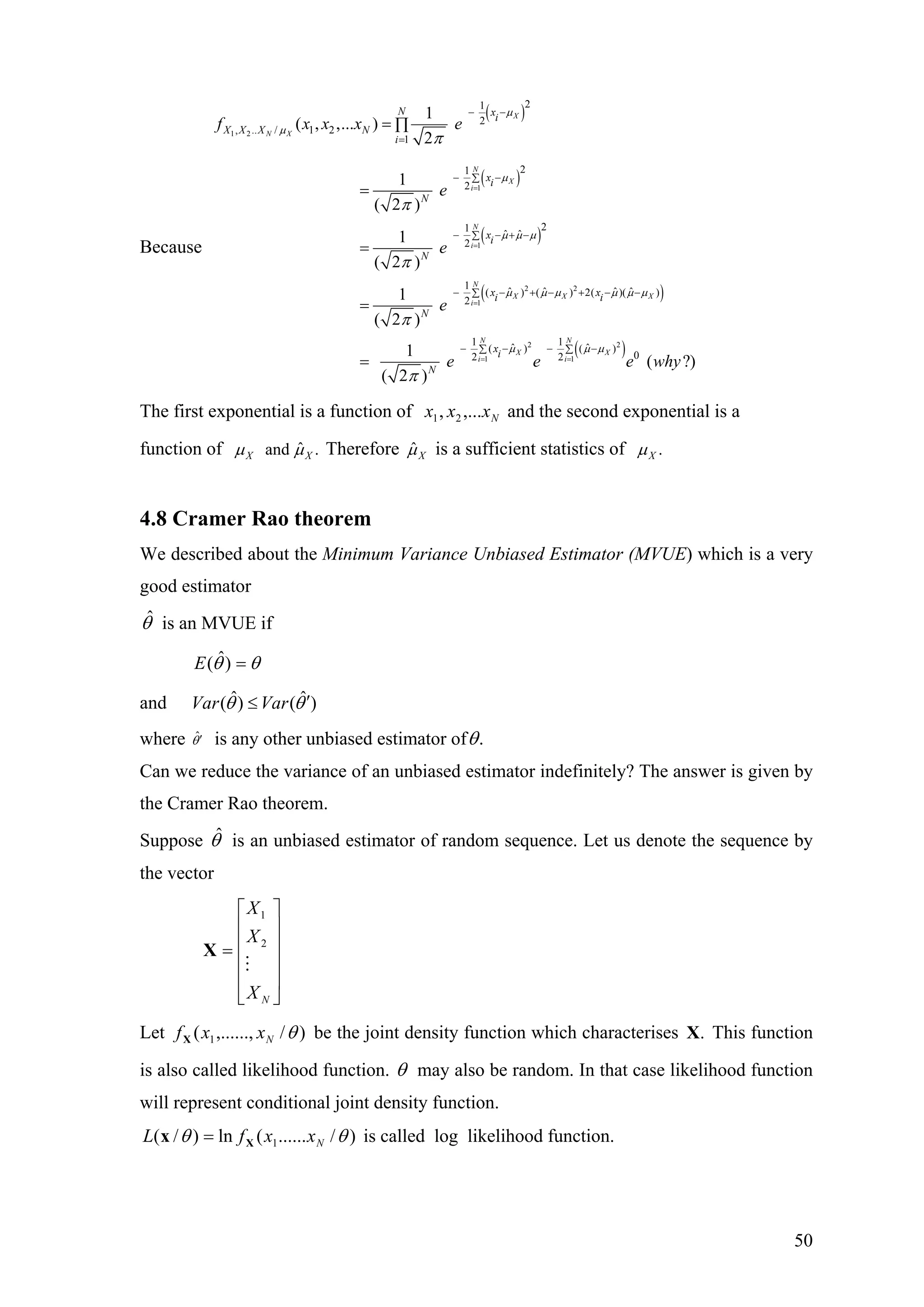 Because
( )
( )
( )
1 2
1
1
21
2
, .. / 1 2
1
21
2
21
ˆ ˆ
2
1
( , ,... )
2
1
( 2 )
1
( 2 )
X
N X
N
X
i
N
i
N xi
X X X N
i
xi
N
xi
N
f x x x e
e
e
µ
µ
µ
µ µ µ
π
π
π
=
=
− −
=
− −∑
− − + −∑
= ∏
=
=
( )
( )
2 2
1
2 2
1 1
1
ˆ ˆ ˆ ˆ( ) ( ) 2( )( )
2
1 1
ˆ ˆ( ) ( )
02 2
1
( 2 )
1
( ?)
( 2 )
N
X X X
i
N N
X X
i i
x xi i
N
xi
N
e
e e e w
µ µ µ µ µ µ
µ µ µ
π
π
=
= =
− − + − + − −∑
− − − −∑ ∑
=
= hy
X
The first exponential is a function of and the second exponential is a
function of
Nxxx ,..., 21
ˆand .Xµ µ Therefore ˆXµ is a sufficient statistics of .Xµ
4.8 Cramer Rao theorem
We described about the Minimum Variance Unbiased Estimator (MVUE) which is a very
good estimator
θˆ is an MVUE if
θθ =)ˆ(E
and ˆ ˆ( ) ( )Var Varθ θ′≤
where ˆθ′ is any other unbiased estimator of .θ
Can we reduce the variance of an unbiased estimator indefinitely? The answer is given by
the Cramer Rao theorem.
Suppose is an unbiased estimator of random sequence. Let us denote the sequence by
the vector
θˆ
⎥
⎥
⎥
⎥
⎦
⎤
⎢
⎢
⎢
⎢
⎣
⎡
=
NX
X
X
2
1
X
Let )/,......,( 1 θNxxfX be the joint density function which characterises This function
is also called likelihood function.
.X
θ may also be random. In that case likelihood function
will represent conditional joint density function.
)/......(ln)/( 1 θθ NxxfL Xx = is called log likelihood function.
50
 