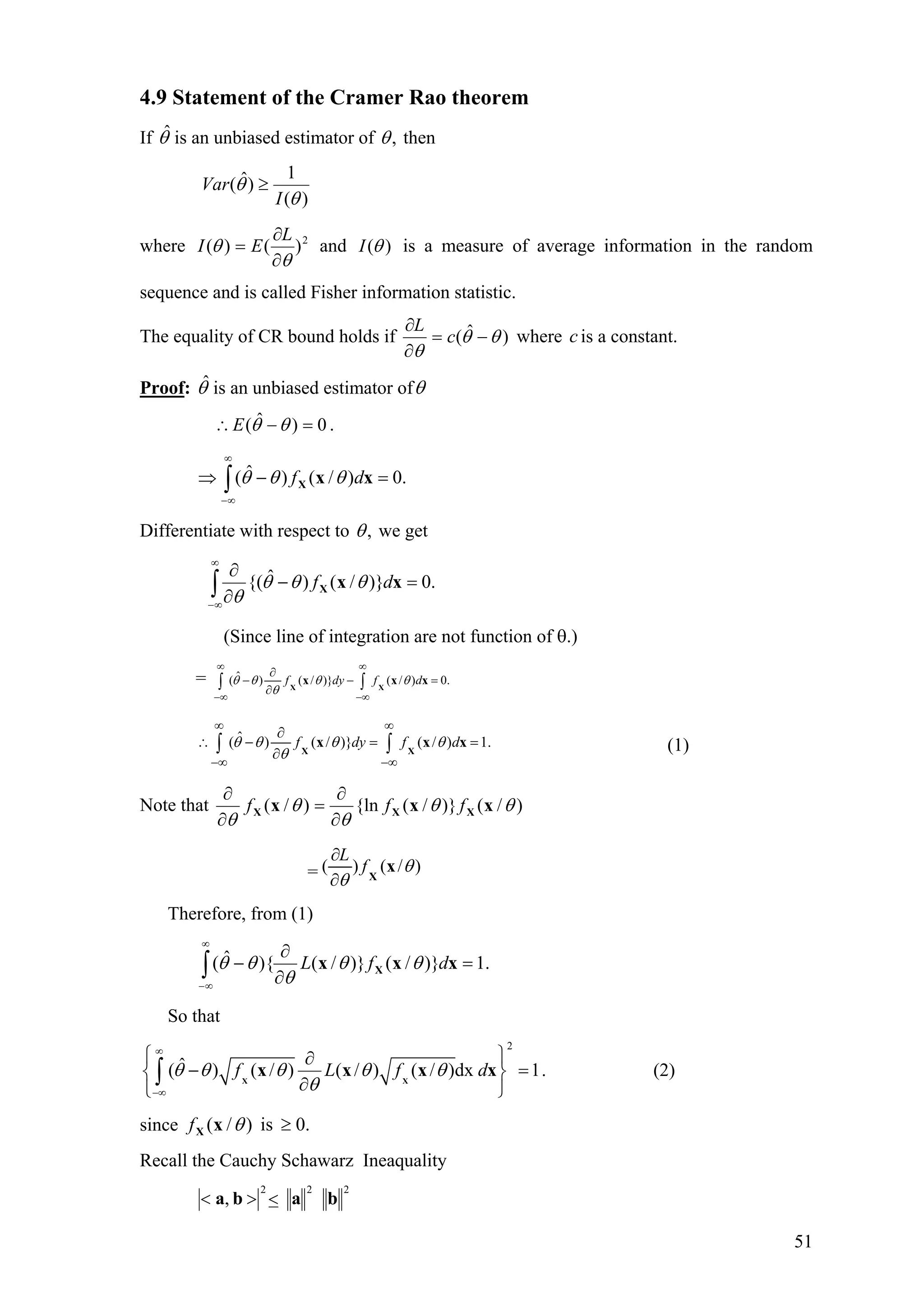 4.9 Statement of the Cramer Rao theorem
If is an unbiased estimator ofθˆ ,θ then
)(
1
)ˆ(
θ
θ
I
Var ≥
where 2
)()(
θ
θ
∂
∂
=
L
EI and )(θI is a measure of average information in the random
sequence and is called Fisher information statistic.
The equality of CR bound holds if )ˆ( θθ
θ
−=
∂
∂
c
L
where is a constant.c
Proof: θ is an unbiased estimator ofˆ θ
.0)ˆ( =−∴ θθE
∫
∞
∞−
=−⇒ .0)/()ˆ( xxX df θθθ
Differentiate with respect to ,θ we get
∫
∞
∞−
=−
∂
∂
.0)}/()ˆ{( xxX df θθθ
θ
(Since line of integration are not function of θ.)
= ˆ( ) ( / )} ( / ) 0.f dy f dθ θ θ θ
θ
∞ ∞
−∞ −∞
∂
− −
∂∫ ∫X X
x x =x
ˆ( ) ( / )} ( / ) 1.f dy f dθ θ θ θ
θ
∞ ∞
−∞ −∞
∂
∴ − = =
∂∫ ∫X X
x x x (1)
Note that )/()}/({ln)/( θθ
θ
θ
θ
xxx XXX fff
∂
∂
=
∂
∂
= ( ) ( /
L
f )θ
θ
∂
∂ X
x
Therefore, from (1)
∫
∞
∞−
=
∂
∂
− .1)}/()}/(){ˆ( xxx X dfL θθ
θ
θθ
So that
2
ˆ( ) ( / ) ( / ) ( / )dx 1f L f dθ θ θ θ θ
θ
∞
−∞
⎧ ⎫∂
− =⎨ ⎬
∂⎩ ⎭
∫ X X
x x x x . (2)
since .0is)/( ≥θxXf
Recall the Cauchy Schawarz Ineaquality
222
, baba <><
51
 