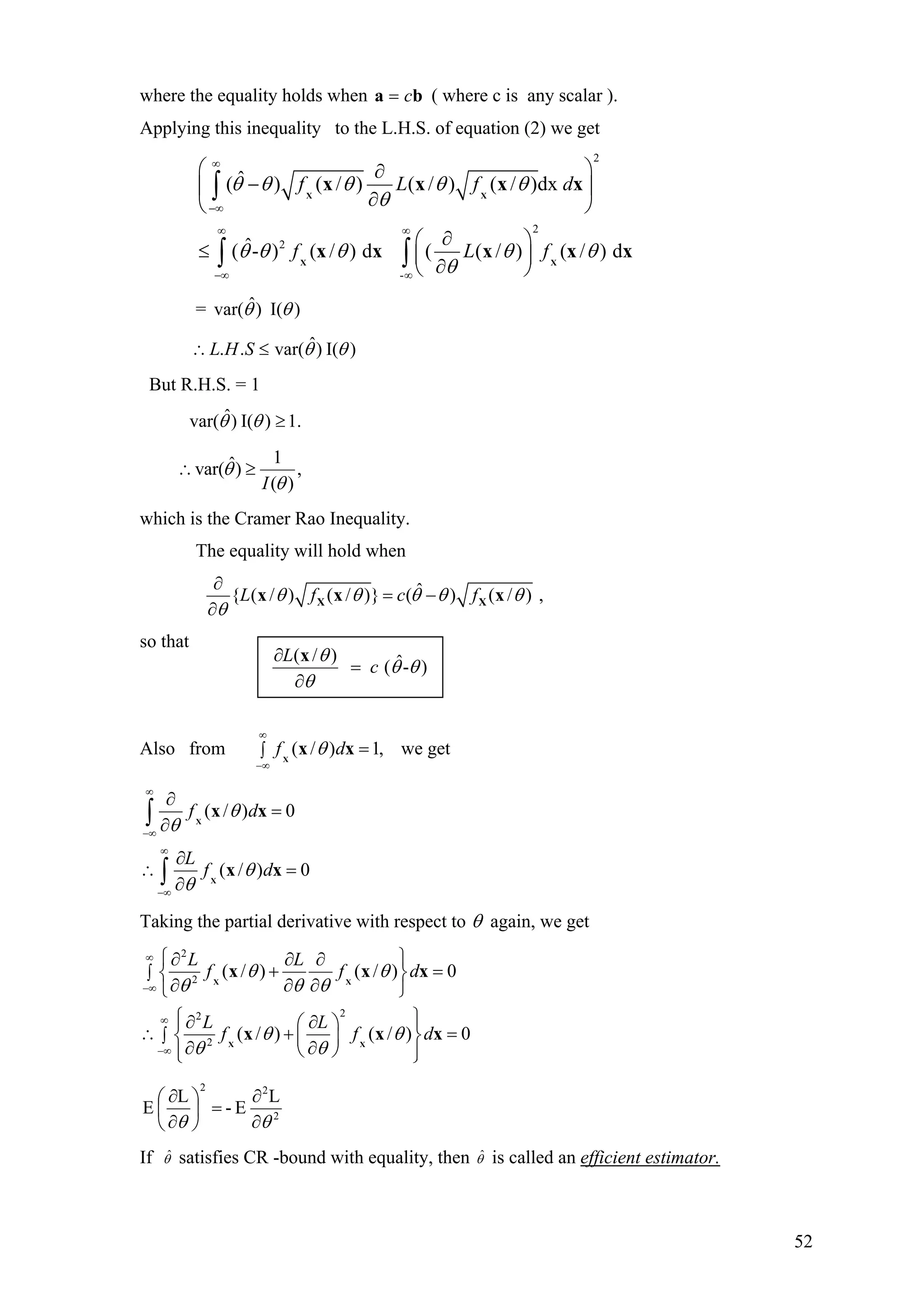 where the equality holds when ba c= ( where c is any scalar ).
Applying this inequality to the L.H.S. of equation (2) we get
2
2
2
-
ˆ( ) ( / ) ( / ) ( / )dx
ˆ( - ) ( / ) d ( ( / ) ( / ) d
f L f d
f L f
θ θ θ θ θ
θ
θ θ θ θ θ
θ
∞
−∞
∞ ∞
−∞ ∞
⎛ ⎞∂
−⎜ ⎟
∂⎝ ⎠
∂⎛ ⎞
≤ ⎜ ⎟
∂⎝ ⎠
∫
∫ ∫
X X
X X
x x x x
x x x x x
= )I()ˆvar( θθ
)I()ˆvar(.. θθ≤∴ SHL
But R.H.S. = 1
1.)I()ˆvar( ≥θθ
1ˆvar( ) ,
( )I
θ
θ
∴ ≥
which is the Cramer Rao Inequality.
The equality will hold when
ˆ{ ( / ) ( / )} ( ) ( / ) ,L f c fθ θ θ θ θ
θ
∂
= −
∂
X Xx x x
so that
Also from we get( / ) 1,f dθ
∞
−∞
∫ =X
x x
( / ) 0
( / ) 0
f d
L
f d
θ
θ
θ
θ
∞
−∞
∞
−∞
∂
=
∂
∂
∴ =
∂
∫
∫
X
X
x x
x x
Taking the partial derivative with respect to θ again, we get
2
2
22
2
( / ) ( / ) 0
( / ) ( / ) 0
L L
f f d
L L
f f
θ θ
θ θ θ
θ θ
θ θ
∞
−∞
∞
−∞
∫
∫
⎧ ⎫∂ ∂ ∂
+ =⎨ ⎬
∂ ∂ ∂⎩ ⎭
⎧ ⎫∂ ∂⎪ ⎪⎛ ⎞
d∴ + =⎨ ⎬⎜ ⎟
∂ ∂⎝ ⎠⎪ ⎪⎩ ⎭
X X
X X
x x
x x
x
x
2
22
L
E-
L
E
θθ ∂
∂
=⎟
⎠
⎞
⎜
⎝
⎛
∂
∂
If ˆθ satisfies CR -bound with equality, then ˆθ is called an efficient estimator.
( / ) ˆ( - )
L
c
θ
θ θ
θ
∂
=
∂
x
52
 