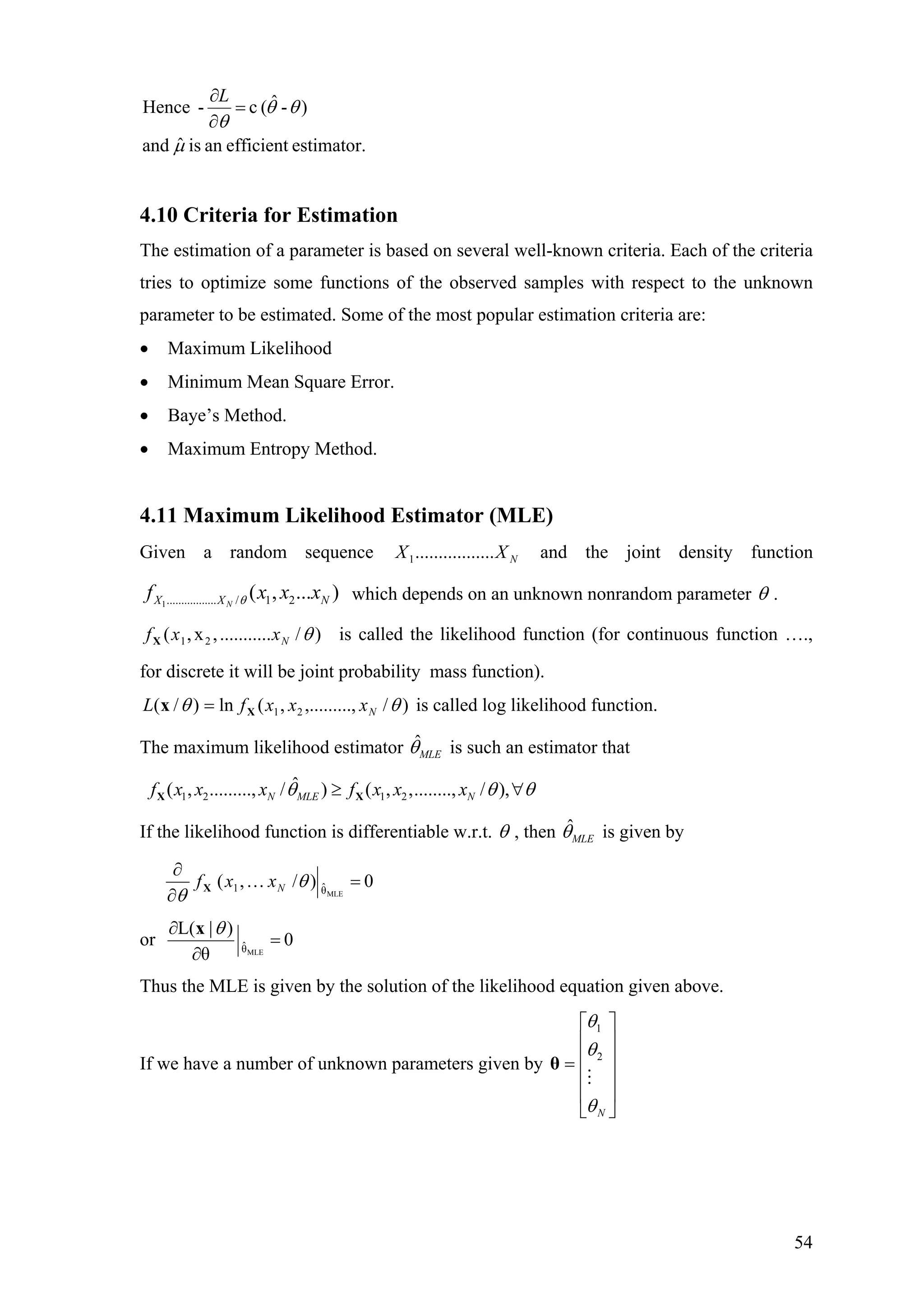 estimator.efficientanisˆand
)-ˆ(c-Hence
µ
θθ
θ
=
∂
∂L
4.10 Criteria for Estimation
The estimation of a parameter is based on several well-known criteria. Each of the criteria
tries to optimize some functions of the observed samples with respect to the unknown
parameter to be estimated. Some of the most popular estimation criteria are:
• Maximum Likelihood
• Minimum Mean Square Error.
• Baye’s Method.
• Maximum Entropy Method.
4.11 Maximum Likelihood Estimator (MLE)
Given a random sequence and the joint density functionNXX .................1
1................. / 1 2( , ... )NX X Nf x x xθ which depends on an unknown nonrandom parameter θ .
)/...........,x,( 21 θNxxfX is called the likelihood function (for continuous function ….,
for discrete it will be joint probability mass function).
)/,,.........,(ln)/( 21 θθ NxxxfL Xx = is called log likelihood function.
The maximum likelihood estimator ˆ
MLEθ is such an estimator that
1 2 1 2
ˆ( , ........., / ) ( , ,........, / ),N MLE Nf x x x f x x xθ θ θ≥ ∀X X
If the likelihood function is differentiable w.r.t. θ , then ˆ
MLEθ is given by
0)/,(
MLEθˆ1 =…
∂
∂
θ
θ
NxxfX
or 0
θ
)|L(
MLEθˆ =
∂
∂ θx
Thus the MLE is given by the solution of the likelihood equation given above.
If we have a number of unknown parameters given by
⎥
⎥
⎥
⎥
⎦
⎤
⎢
⎢
⎢
⎢
⎣
⎡
=
Nθ
θ
θ
2
1
θ
54
 
