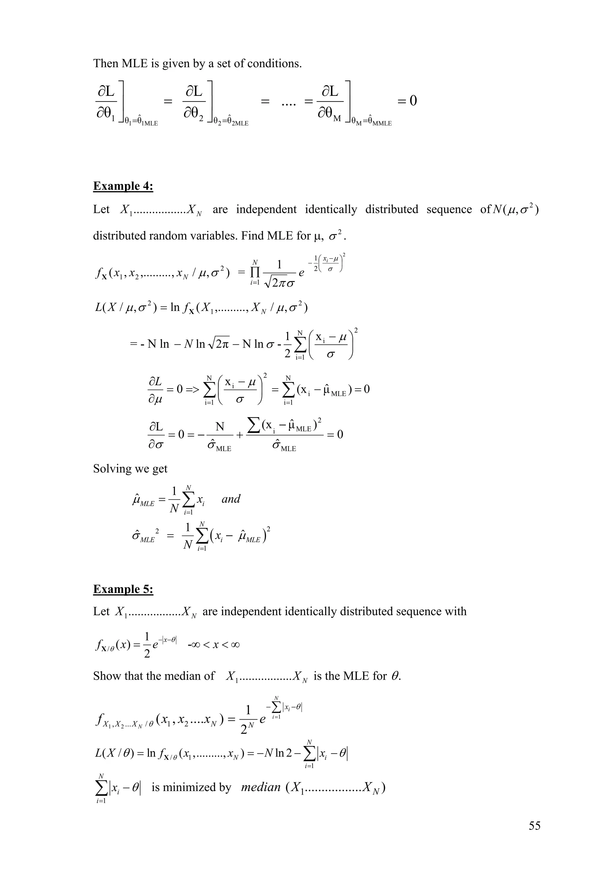 Then MLE is given by a set of conditions.
1 1MLE 2 2MLE M MMLE
ˆ ˆ ˆ1 2 Mθ θ θ θ θ θ
L L L
.... 0
θ θ θ= = =
⎤ ⎤ ⎤∂ ∂ ∂
= = =⎥ ⎥ ⎥
∂ ∂ ∂⎦ ⎦ ⎦
=
Example 4:
Let are independent identically distributed sequence of
distributed random variables. Find MLE for µ, .
NXX .................1 ),( 2
σµN
2
σ
),/,,.........,( 2
21 σµNxxxfX =
2
2
1
1 2
1 ⎟
⎠
⎞
⎜
⎝
⎛ −
−
=
∏ σ
µ
σπ
ix
N
i
e
),/,,.........(ln),/( 2
1
2
σµσµ NXXfXL X=
= - N ln
2N
1i
ix
2
1
-lnNπ2ln ∑=
⎟
⎠
⎞
⎜
⎝
⎛ −
−−
σ
µ
σN
∑∑ ==
=−=⎟
⎠
⎞
⎜
⎝
⎛ −
=>=
∂
∂ N
1i
MLEi
2N
1i
i
0)µˆ(x
x
0
σ
µ
µ
L
0
ˆ
)µˆ(x
ˆ
N
0
L
MLE
2
MLEi
MLE
=
−
+−==
∂
∂ ∑
σσσ
Solving we get
( )
1
22
1
1
ˆ
1
ˆ ˆ
N
MLE i
i
N
MLE i MLE
i
x and
N
x
N
µ
σ µ
=
=
=
= −
∑
∑
Example 5:
Let are independent identically distributed sequence withNXX .................1
/
1
( ) -
2
x
f x e x
θ
θ
− −
= ∞ <X < ∞
Show that the median of is the MLE forNXX .................1 .θ
1
1 2, ... / 1 2
1
( , .... )
2
N
i
i
N
x
X X X N N
f x x x e
θ
θ
=
− −∑
=
/ 1
1
( / ) ln ( ,........., ) ln 2
N
N i
i
L X f x x N xθθ θ
=
= = − − ∑X −
1
N
i
i
x θ
=
−∑ is minimized by 1( ................. )Nmedian X X
55
 