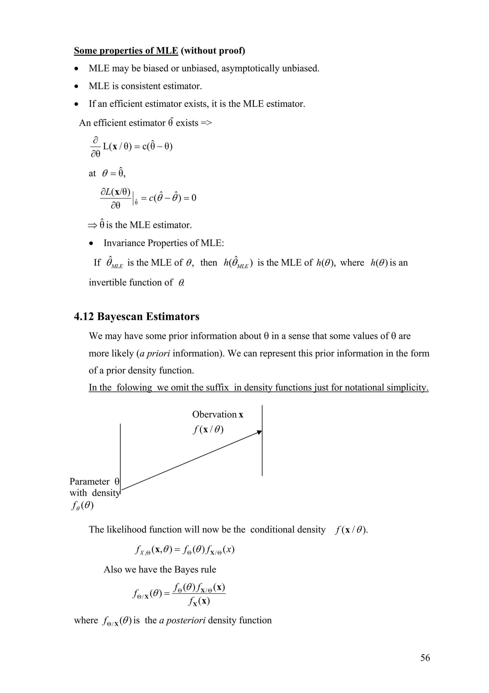 Some properties of MLE (without proof)
• MLE may be biased or unbiased, asymptotically unbiased.
• MLE is consistent estimator.
• If an efficient estimator exists, it is the MLE estimator.
An efficient estimator θ exists =>ˆ
)θθˆc()θ/L(
θ
−=
∂
∂
x
at ,θˆ=θ
0)ˆˆ(
θ
)θ/(
θˆ =−=
∂
∂
θθc
L x
is the MLE estimator.θˆ⇒
• Invariance Properties of MLE:
If ˆ
MLEθ is the MLE of ,θ then ˆ( )MLEh θ is the MLE of ( ),h θ where ( )h θ is an
invertible function of .θ
4.12 Bayescan Estimators
We may have some prior information about θ in a sense that some values of θ are
more likely (a priori information). We can represent this prior information in the form
of a prior density function.
In the folowing we omit the suffix in density functions just for notational simplicity.
The likelihood function will now be the conditional density )./( θxf
, /( , ) ( ) ( )Xf f f xθ θΘ Θ Θ= Xx
Also we have the Bayes rule
/
/
( ) ( )
( )
( )
f f
f
f
θ
θ Θ Θ
Θ = X
X
X
x
x
where / ( )f θΘ X is the a posteriori density function
Parameter θ
with density
)(θθf
)/(
Obervation
θx
x
f
56
 