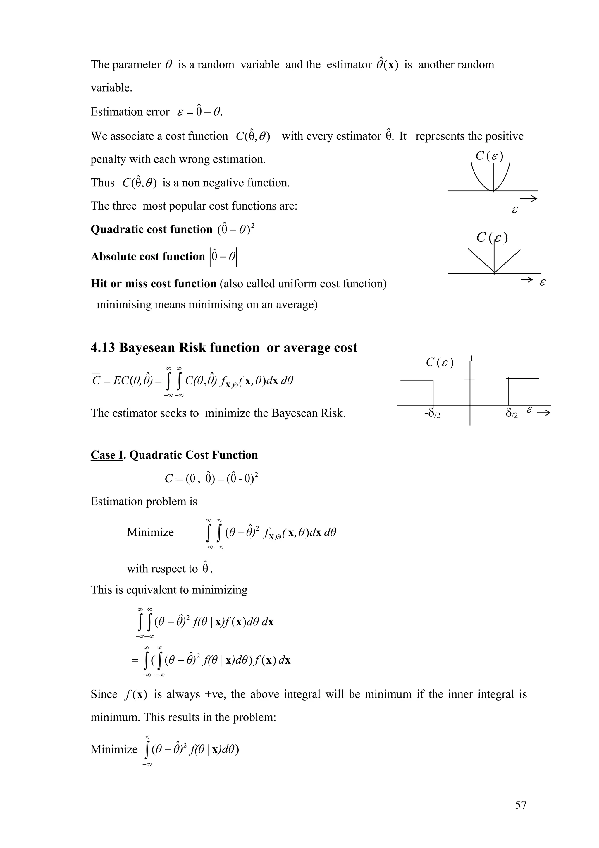 The parameter θ is a random variable and the estimator is another random
variable.
)(ˆ xθ
Estimation error .θˆ θε −=
We associate a cost function with every estimator It represents the positive
penalty with each wrong estimation.
),θˆ( θC .θˆ
Thus is a non negative function.),θˆ( θC
The three most popular cost functions are:
Quadratic cost function 2
)θˆ( θ−
Absolute cost function θ−θˆ
Hit or miss cost function (also called uniform cost function)
minimising means minimising on an average)
4.13 Bayesean Risk function or average cost
,
ˆ ˆ( ,C EC θ,θ) C(θ θ) f ( ,θ d dθ
∞ ∞
Θ
−∞ −∞
= = ∫ ∫ X x x)
The estimator seeks to minimize the Bayescan Risk.
Case I. Quadratic Cost Function
2
θ)-θˆ()θˆ,(θ ==C
Estimation problem is
Minimize ∫ ∫
2
,
ˆ( )θ θ) f ( ,θ d dθ
∞ ∞
Θ
−∞ −∞
− X x x
with respect to θ.ˆ
This is equivalent to minimizing
∫ ∫
∫ ∫
∞
∞−
∞
∞−
∞
∞−
∞
∞−
−=
−
df)dθf(θ)θθ
ddθ)ff(θ)θθ
xxx
xxx
)()|ˆ((
)(|ˆ(
2
2
Since is always +ve, the above integral will be minimum if the inner integral is
minimum. This results in the problem:
)(xf
Minimize ∫
∞
∞−
− )dθf(θ)θθ )|ˆ( 2
x
ε
( )C ε
1
-δ/2 δ/2
( )C ε
( )C ε
ε
ε
57
 