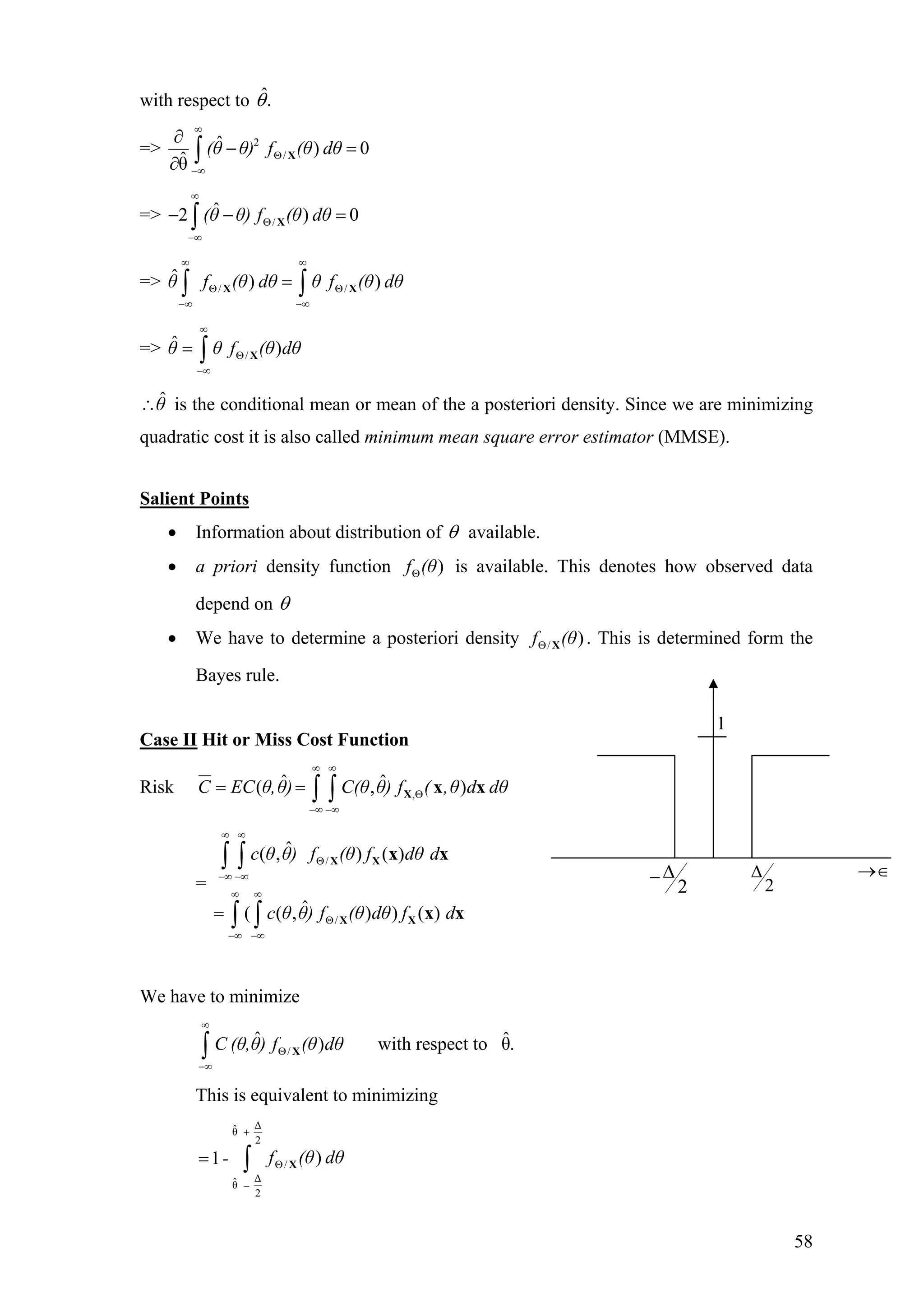 with respect to .ˆθ
=> 2
/
ˆ ) 0
ˆθ
(θ θ) f (θ dθ
∞
Θ
−∞
∂
− =
∂ ∫ X
=> /
ˆ2 )(θ θ) f (θ dθ
∞
Θ
−∞
− − =∫ X 0
f (θ dθ θ f (θ dθ
∞ ∞
Θ Θ
−∞ −∞
=∫ ∫X X
f (θ dθ
∞
Θ
−∞
= ∫ X
=> θ / /
ˆ ) )
=> θ θ /
ˆ )
θˆ∴ is the conditional mean or mean of the a posteriori density. Since we are minimizing
quadratic cost it is also called minimum mean square error estimator (MMSE).
Salient Points
• Information about distribution of θ available.
• a priori density function is available. This denotes how observed data
depend on
)f (θΘ
θ
• We have to determine a posteriori density . This is determined form the
Bayes rule.
/ )f (θΘ X
Case II Hit or Miss Cost Function
Risk ,
ˆ ˆ( ,C EC θ,θ) C(θ θ) f ( ,θ d dθ
∞ ∞
Θ
−∞ −∞
= = ∫ ∫ X x x)
Θ
−∞ −∞
=
∫ ∫
∫ ∫
X X
X X
x x
x x
=
−∞ −∞
∞ ∞
/
/
ˆ( , ) ( )
ˆ( ( , ) ) ( )
c θ θ) f (θ f dθ d
c θ θ) f (θ dθ f d
∞ ∞
Θ
We have to minimize
/
ˆ ˆ) with respect to θ.C (θ,θ) f (θ dθ
∞
Θ
−∞
∫ X
This is equivalent to minimizing
∆ˆθ
2
/
∆ˆθ
2
)1 f (θ dθ-
+
Θ
−
= ∫ X
2
∆−
1
2
∆ →∈
58
 