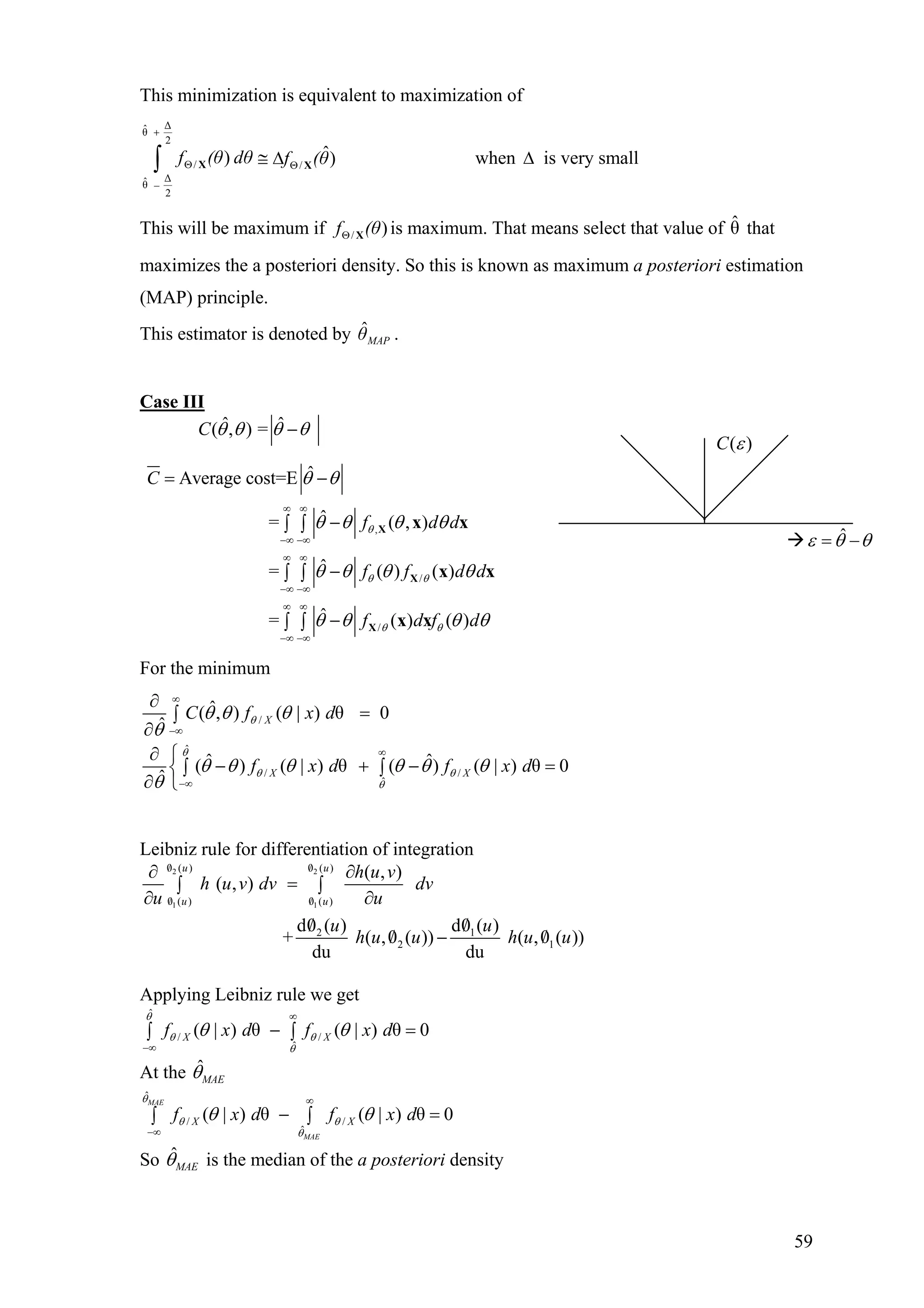 This minimization is equivalent to maximization of
∆ˆθ
2
/ /
∆ˆθ
2
ˆ) )f (θ dθ f (θ
+
Θ Θ
−
≅ ∆∫ X X when ∆ is very small
This will be maximum if is maximum. That means select that value of that
maximizes the a posteriori density. So this is known as maximum a posteriori estimation
(MAP) principle.
/ )f (θΘ X θˆ
This estimator is denoted by .MAPθˆ
Case III
ˆ ˆ( , ) =C θ θ θ θ−
,
/
/
ˆAverage cost=E
ˆ= ( , )
ˆ= ( ) ( )
ˆ= ( ) ( )
C
f d d
f f d d
f d f d
θ
θ θ
θ θ
θ θ
θ θ θ θ
θ θ θ θ
θ θ θ
∞ ∞
−∞ −∞
∞ ∞
−∞ −∞
∞ ∞
−∞ −∞
= −
−∫ ∫
−∫ ∫
−∫ ∫
X
X
X
x x
x x
x x θ
For the minimum
/
ˆ( , ) ( | ) θ 0
ˆ XC f x dθθ θ θ
θ
∞
−∞
∂
=∫
∂
ˆ
/ /
ˆ
ˆ ˆ( ) ( | ) θ ( ) ( | ) θ 0
ˆ X Xf x d f x d
θ
θ θ
θ
θ θ θ θ θ θ
θ
∞
−∞
∂ ⎧
− + −∫ ∫⎨
∂ ⎩
=
Leibniz rule for differentiation of integration
2 2
1 1
0 ( ) 0 ( )
0 ( ) 0 ( )
2 1
2 1
( , )
( , )
d0 ( ) d0 ( )
+ ( ,0 ( )) ( ,0 ( ))
du du
u u
u u
h u v
h u v dv dv
u u
u u
h u u h u u
/ /
/ /
∂ ∂
=∫ ∫
∂ ∂
/ /
/ − /
Applying Leibniz rule we get
ˆ
/ /
ˆ
( | ) θ ( | ) θ 0X Xf x d f x d
θ
θ θ
θ
θ θ
∞
−∞
− =∫ ∫
At the ˆ
MAEθ
ˆ
/ /
ˆ
( | ) θ ( | ) θ 0
MAE
MAE
X Xf x d f x d
θ
θ θ
θ
θ θ
∞
−∞
− =∫ ∫
So ˆ
MAEθ is the median of the a posteriori density
( )C ε
ˆε θ θ= −
59
 