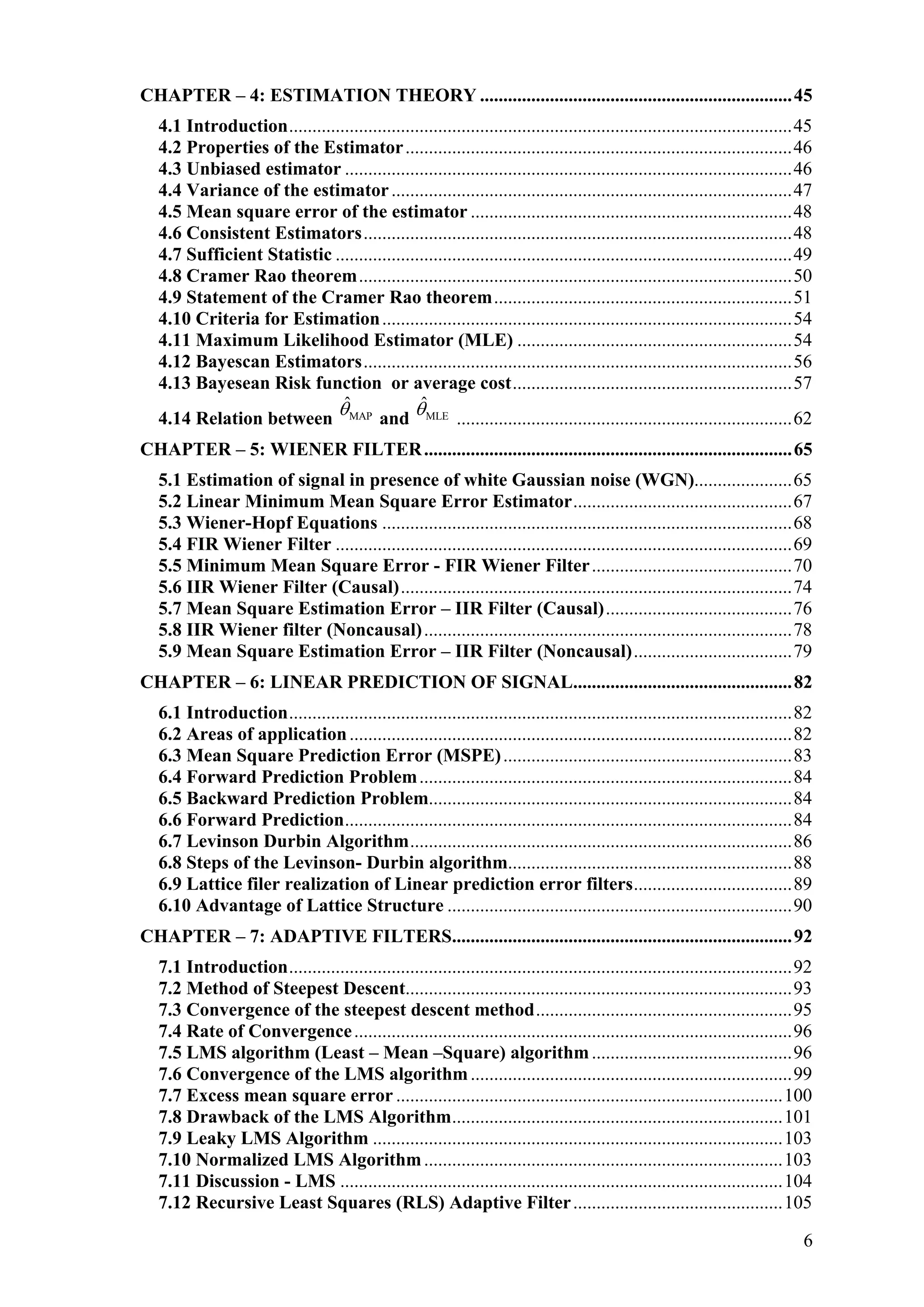 CHAPTER – 4: ESTIMATION THEORY ...................................................................45
4.1 Introduction............................................................................................................45
4.2 Properties of the Estimator...................................................................................46
4.3 Unbiased estimator ................................................................................................46
4.4 Variance of the estimator......................................................................................47
4.5 Mean square error of the estimator .....................................................................48
4.6 Consistent Estimators............................................................................................48
4.7 Sufficient Statistic ..................................................................................................49
4.8 Cramer Rao theorem.............................................................................................50
4.9 Statement of the Cramer Rao theorem................................................................51
4.10 Criteria for Estimation........................................................................................54
4.11 Maximum Likelihood Estimator (MLE) ...........................................................54
4.12 Bayescan Estimators............................................................................................56
4.13 Bayesean Risk function or average cost............................................................57
4.14 Relation between MAP
ˆθ and MLE
ˆθ ........................................................................62
CHAPTER – 5: WIENER FILTER...............................................................................65
5.1 Estimation of signal in presence of white Gaussian noise (WGN).....................65
5.2 Linear Minimum Mean Square Error Estimator...............................................67
5.3 Wiener-Hopf Equations ........................................................................................68
5.4 FIR Wiener Filter ..................................................................................................69
5.5 Minimum Mean Square Error - FIR Wiener Filter...........................................70
5.6 IIR Wiener Filter (Causal)....................................................................................74
5.7 Mean Square Estimation Error – IIR Filter (Causal)........................................76
5.8 IIR Wiener filter (Noncausal)...............................................................................78
5.9 Mean Square Estimation Error – IIR Filter (Noncausal)..................................79
CHAPTER – 6: LINEAR PREDICTION OF SIGNAL...............................................82
6.1 Introduction............................................................................................................82
6.2 Areas of application...............................................................................................82
6.3 Mean Square Prediction Error (MSPE)..............................................................83
6.4 Forward Prediction Problem................................................................................84
6.5 Backward Prediction Problem..............................................................................84
6.6 Forward Prediction................................................................................................84
6.7 Levinson Durbin Algorithm..................................................................................86
6.8 Steps of the Levinson- Durbin algorithm.............................................................88
6.9 Lattice filer realization of Linear prediction error filters..................................89
6.10 Advantage of Lattice Structure ..........................................................................90
CHAPTER – 7: ADAPTIVE FILTERS.........................................................................92
7.1 Introduction............................................................................................................92
7.2 Method of Steepest Descent...................................................................................93
7.3 Convergence of the steepest descent method.......................................................95
7.4 Rate of Convergence..............................................................................................96
7.5 LMS algorithm (Least – Mean –Square) algorithm...........................................96
7.6 Convergence of the LMS algorithm.....................................................................99
7.7 Excess mean square error ...................................................................................100
7.8 Drawback of the LMS Algorithm.......................................................................101
7.9 Leaky LMS Algorithm ........................................................................................103
7.10 Normalized LMS Algorithm.............................................................................103
7.11 Discussion - LMS ...............................................................................................104
7.12 Recursive Least Squares (RLS) Adaptive Filter.............................................105
6
 