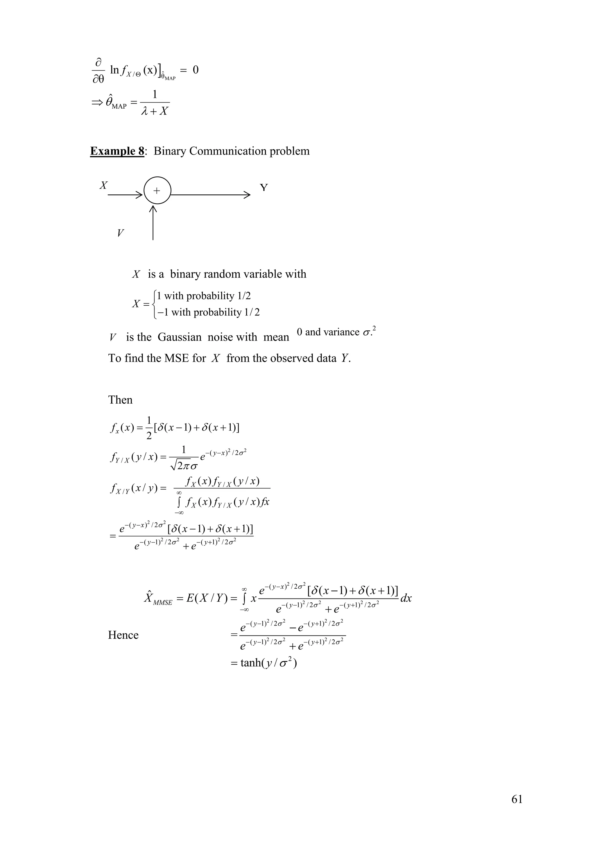 ] MAP
ˆ/ θ
MAP
ln (x) 0
θ
1ˆ
Xf
X
θ
λ
Θ
∂
=
∂
⇒ =
+
Example 8: Binary Communication problem
X is a binary random variable with
1 with probability 1/2
1 with probability 1/ 2
X
⎧
= ⎨
−⎩
V is the Gaussian noise with mean
2
0 and variance .σ
To find the MSE for X from the observed data .Y
Then
2 2
2 2
2 2 2 2
( ) / 2
/
/
/
/
( ) / 2
( 1) / 2 ( 1) / 2
1
( ) [ ( 1) ( 1)]
2
1
( / )
2
( ) ( / )
( / )
( ) ( / )
[ ( 1) ( 1)]
x
y x
Y X
X Y X
X Y
X Y X
y x
y y
f x x x
f y x e
f x f y x
f x y
f x f y x fx
e x x
e e
σ
σ
σ σ
δ δ
πσ
δ δ
− −
∞
−∞
− −
− − − +
= − + +
=
=
∫
− + +
=
+
Hence
2 2
2 2 2 2
2 2 2 2
2 2 2 2
( ) / 2
( 1) / 2 ( 1) / 2
( 1) / 2 ( 1) / 2
( 1) /2 ( 1) /2
2
[ ( 1) ( 1)]ˆ ( / )
=
tanh( / )
y x
MMSE y y
y y
y y
e x x
X E X Y x dx
e e
e e
e e
y
σ
σ σ
σ σ
σ σ
δ δ
σ
− −∞
− − − +
−∞
− − − +
− − − +
− + +
= = ∫
+
−
+
=
Y+X
V
61
 