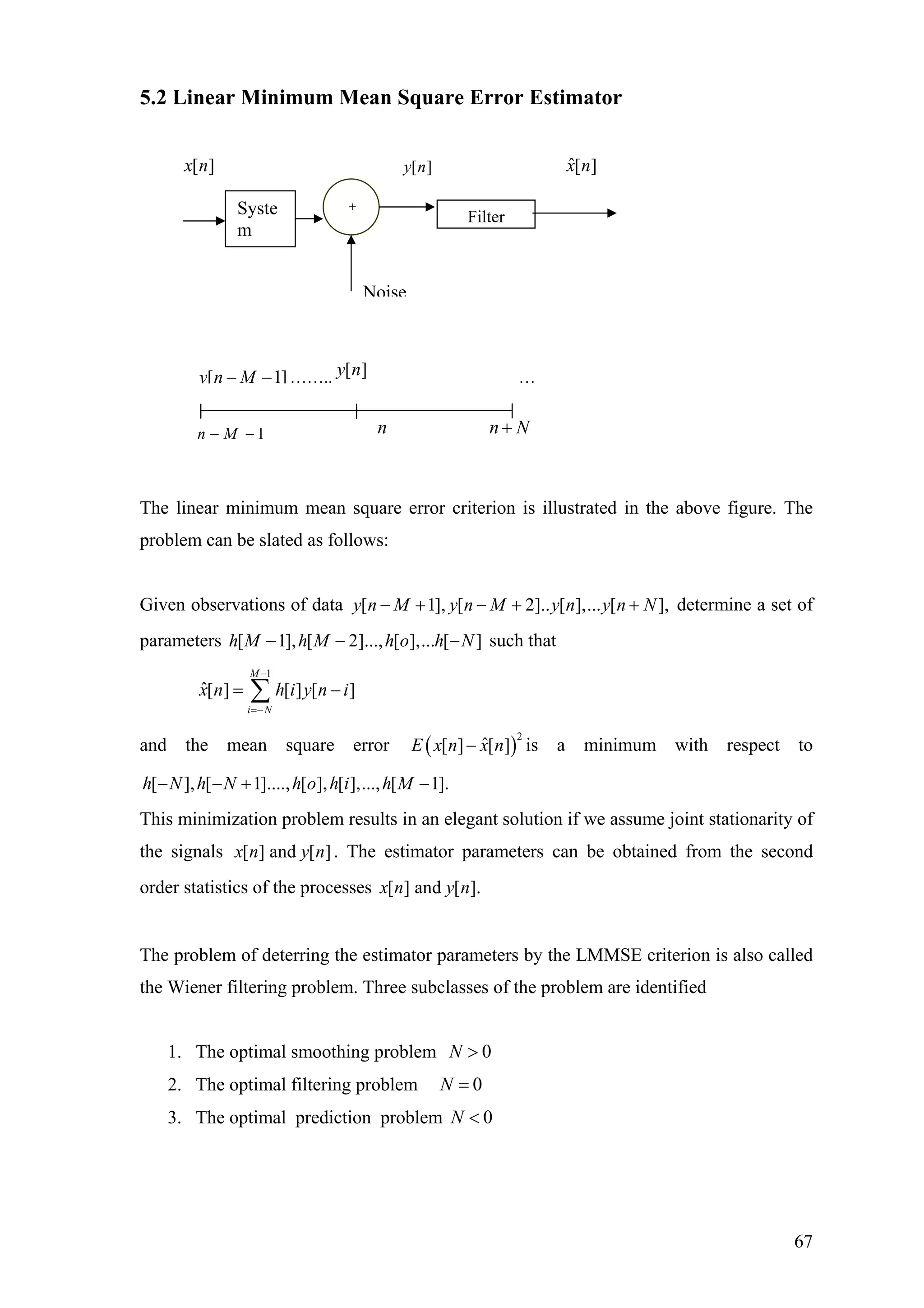 5.2 Linear Minimum Mean Square Error Estimator
The linear minimum mean square error criterion is illustrated in the above figure. The
problem can be slated as follows:
Given observations of data determine a set of
parameters such that
[ 1], [ 2].. [ ],... [ ],y n M y n M y n y n N− + − + +
[ 1], [ 2]..., [ ],... [ ]h M h M h o h N− − −
1
ˆ[ ] [ ] [ ]
M
i N
x n h i y n
−
=−
= −∑ i
and the mean square error ( )
2
ˆ[ ] [ ]E x n x n− is a minimum with respect to
[ ], [ 1]...., [ ], [ ],..., [ 1].h N h N h o h i h M− − + −
This minimization problem results in an elegant solution if we assume joint stationarity of
the signals [ ] and [ ]x n y n . The estimator parameters can be obtained from the second
order statistics of the processes [ ] and [ ].x n y n
The problem of deterring the estimator parameters by the LMMSE criterion is also called
the Wiener filtering problem. Three subclasses of the problem are identified
Noise
Filter
[ ]x n [ ]y n ˆ[ ]x n
Syste
m
+
[ 1]y n M− − …….. …[ ]y n
1n M− − n n N+
1. The optimal smoothing problem 0N >
2. The optimal filtering problem 0N =
3. The optimal prediction problem 0N <
67
 