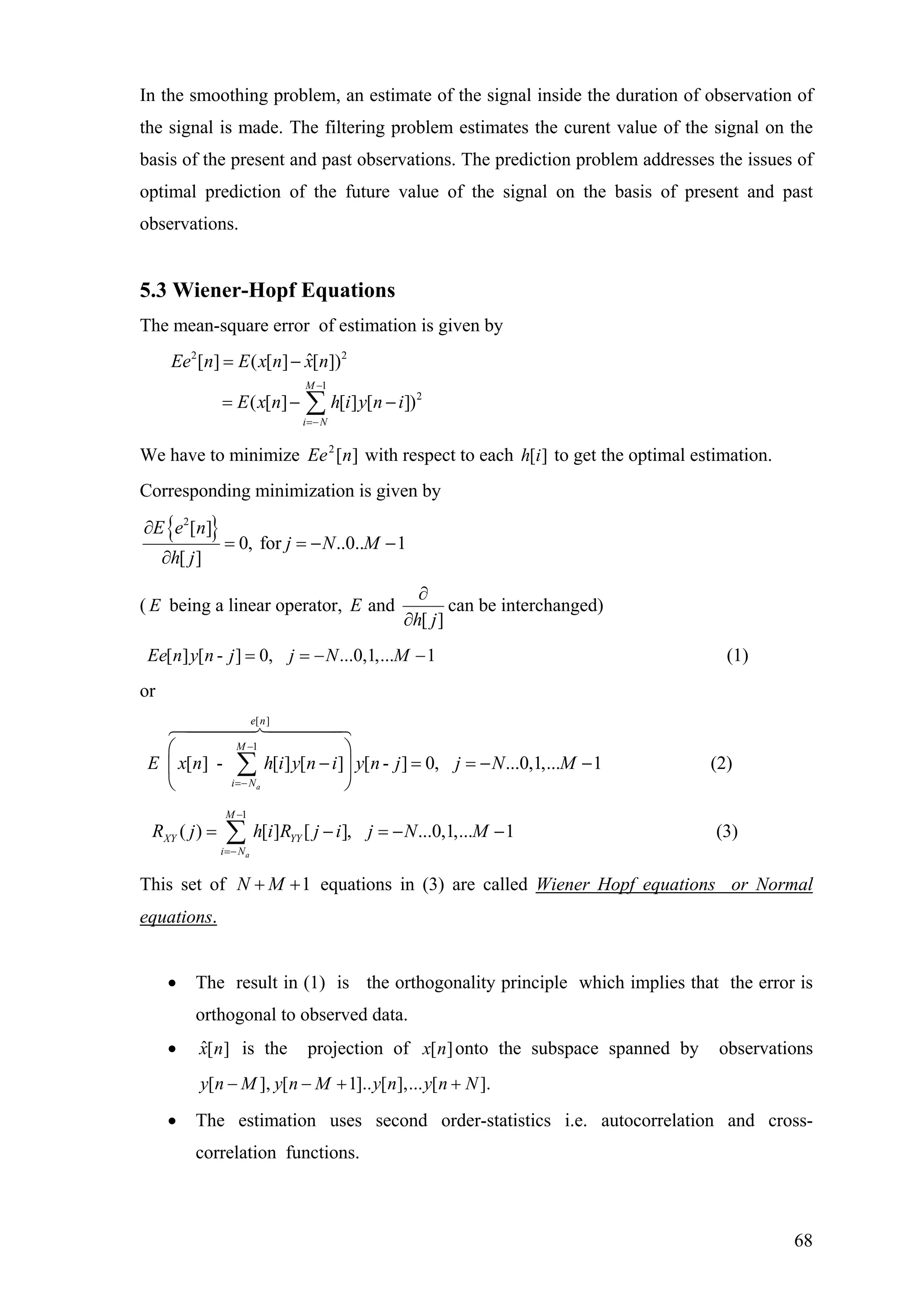 In the smoothing problem, an estimate of the signal inside the duration of observation of
the signal is made. The filtering problem estimates the curent value of the signal on the
basis of the present and past observations. The prediction problem addresses the issues of
optimal prediction of the future value of the signal on the basis of present and past
observations.
5.3 Wiener-Hopf Equations
The mean-square error of estimation is given by
2 2
1
2
ˆ[ ] ( [ ] [ ])
( [ ] [ ] [ ])
M
i N
Ee n E x n x n
E x n h i y n i
−
=−
= −
= − −∑
We have to minimize with respect to each to get the optimal estimation.][2
nEe ][ih
Corresponding minimization is given by
{ }2
[ ]
0, for ..0.. 1
[ ]
E e n
j N M
h j
∂
= = −
∂
−
( E being a linear operator, and
[ ]
E
h j
∂
∂
can be interchanged)
[ ] [ - ] 0, ...0,1,... 1Ee n y n j j N M= = − − (1)
or
[ ]
1
[ ] - [ ] [ ] [ - ] 0, ...0,1,... 1
a
e n
M
i N
E x n h i y n i y n j j N M
−
=−
⎛ ⎞
− = = −⎜ ⎟
⎝ ⎠
∑ −
−
(2)
1
( ) [ ] [ ], ...0,1,... 1
a
M
XY YY
i N
R j h i R j i j N M
−
=−
= − = −∑ (3)
This set of equations in (3) are called Wiener Hopf equations or Normal1N M+ +
equations.
• The result in (1) is the orthogonality principle which implies that the error is
orthogonal to observed data.
• ˆ[ ]x n is the projection of [ ]x n onto the subspace spanned by observations
[ ], [ 1].. [ ],... [ ].y n M y n M y n y n N− − + +
• The estimation uses second order-statistics i.e. autocorrelation and cross-
correlation functions.
68
 