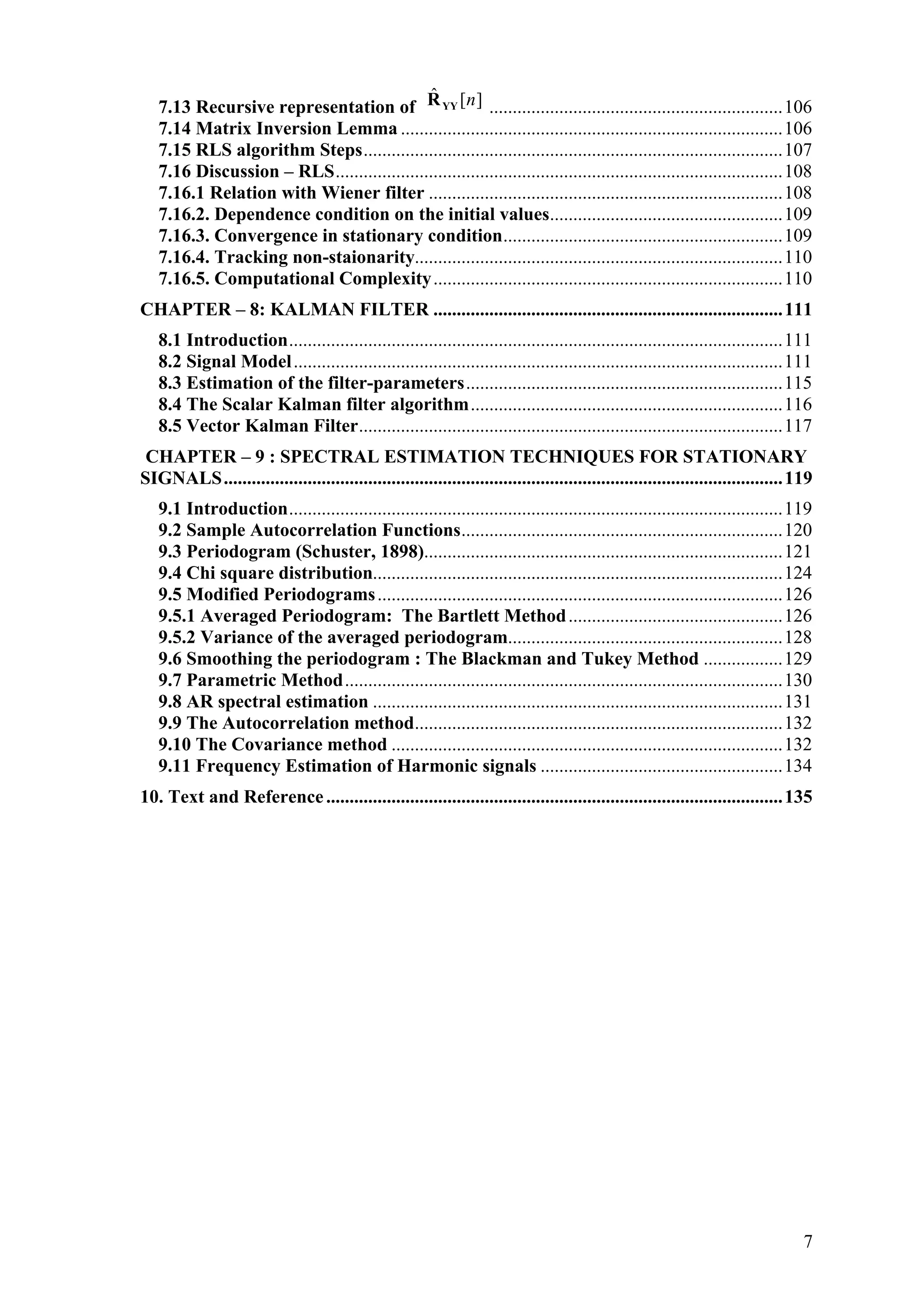 7.13 Recursive representation of ][ˆ nYYR ...............................................................106
7.14 Matrix Inversion Lemma ..................................................................................106
7.15 RLS algorithm Steps..........................................................................................107
7.16 Discussion – RLS................................................................................................108
7.16.1 Relation with Wiener filter ............................................................................108
7.16.2. Dependence condition on the initial values..................................................109
7.16.3. Convergence in stationary condition............................................................109
7.16.4. Tracking non-staionarity...............................................................................110
7.16.5. Computational Complexity...........................................................................110
CHAPTER – 8: KALMAN FILTER ...........................................................................111
8.1 Introduction..........................................................................................................111
8.2 Signal Model.........................................................................................................111
8.3 Estimation of the filter-parameters....................................................................115
8.4 The Scalar Kalman filter algorithm...................................................................116
8.5 Vector Kalman Filter...........................................................................................117
CHAPTER – 9 : SPECTRAL ESTIMATION TECHNIQUES FOR STATIONARY
SIGNALS........................................................................................................................119
9.1 Introduction..........................................................................................................119
9.2 Sample Autocorrelation Functions.....................................................................120
9.3 Periodogram (Schuster, 1898).............................................................................121
9.4 Chi square distribution........................................................................................124
9.5 Modified Periodograms.......................................................................................126
9.5.1 Averaged Periodogram: The Bartlett Method..............................................126
9.5.2 Variance of the averaged periodogram...........................................................128
9.6 Smoothing the periodogram : The Blackman and Tukey Method .................129
9.7 Parametric Method..............................................................................................130
9.8 AR spectral estimation ........................................................................................131
9.9 The Autocorrelation method...............................................................................132
9.10 The Covariance method ....................................................................................132
9.11 Frequency Estimation of Harmonic signals ....................................................134
10. Text and Reference..................................................................................................135
7
 