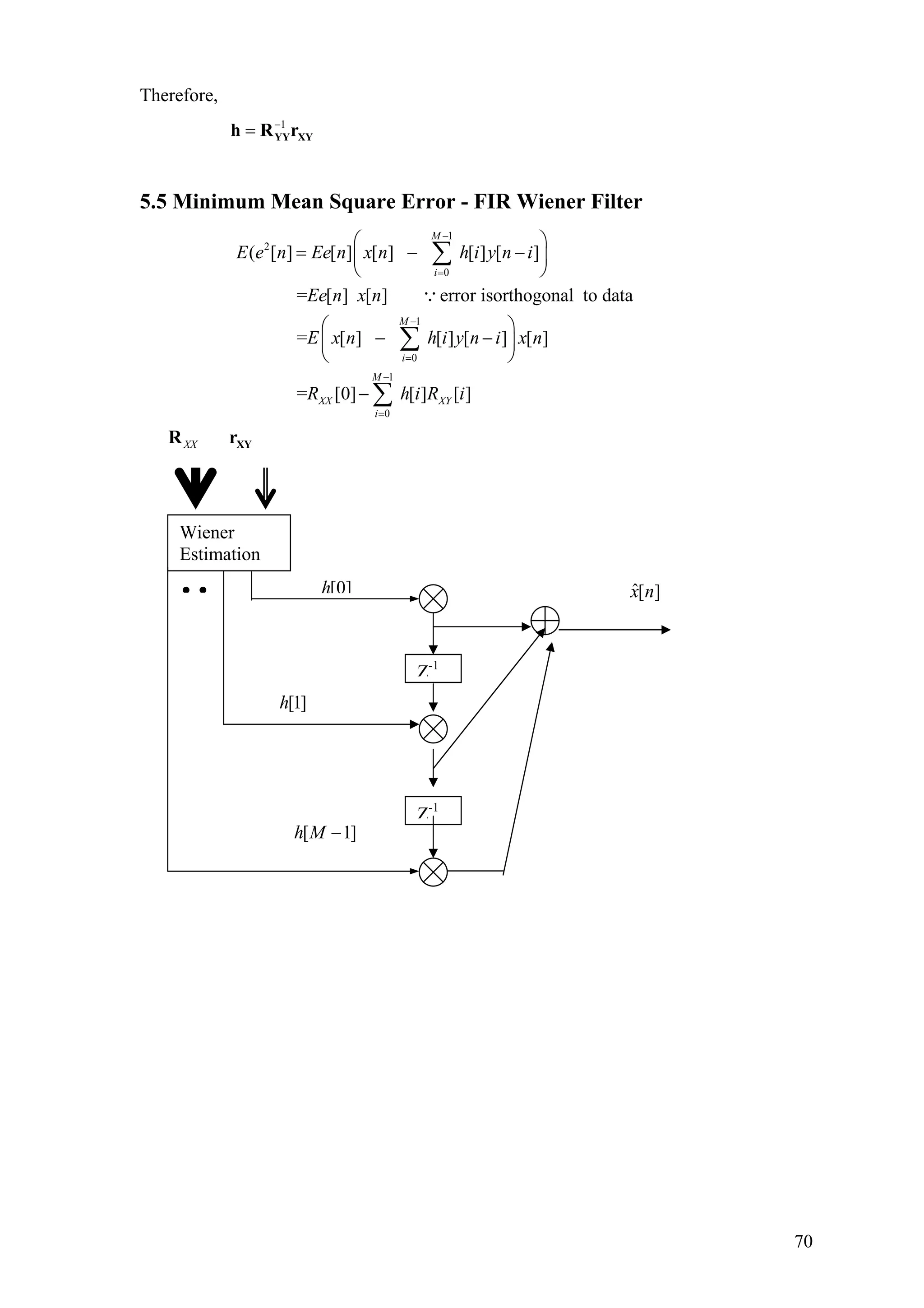 Therefore,
1−
= YY XYh R r
5.5 Minimum Mean Square Error - FIR Wiener Filter
1
2
0
1
0
1
0
( [ ] [ ] [ ] [ ] [ ]
= [ ] [ ] error isorthogonal to data
= [ ] [ ] [ ] [ ]
= [0] [ ] [ ]
M
i
M
i
M
XX XY
i
E e n Ee n x n h i y n i
Ee n x n
E x n h i y n i x n
R h i R i
−
=
−
=
−
=
⎛ ⎞
= − −⎜ ⎟
⎝ ⎠
⎛ ⎞
− −⎜ ⎟
⎝ ⎠
−
∑
∑
∑
∵
XX XYR r
• •
Z-1
[0]h
Z-1
Wiener
Estimation
[1]h
[ 1h M − ]
ˆ[ ]x n
70
 