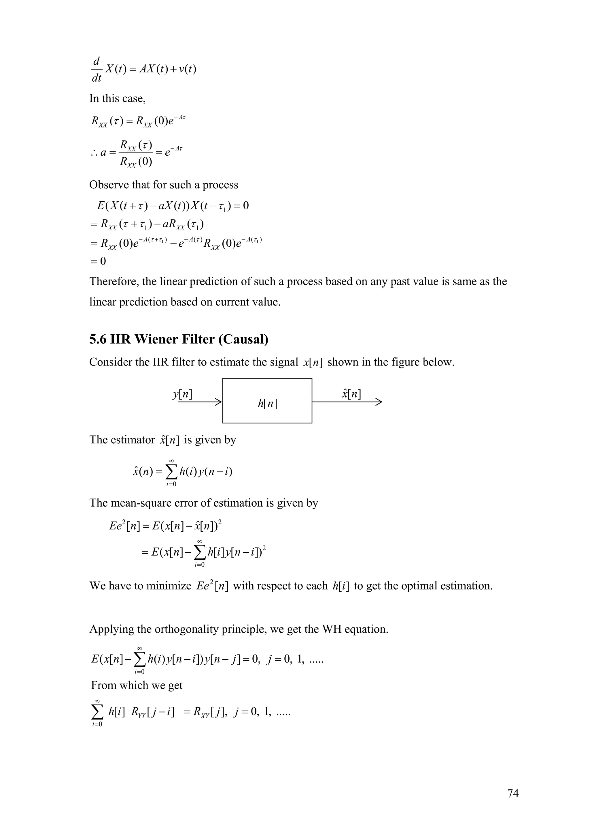 ( ) ( ) ( )
d
X t AX t v t
dt
= +
In this case,
( ) (0) A
XX XXR R e τ
τ −
=
( )
(0)
AXX
XX
R
a e
R
ττ −
∴ = =
Observe that for such a process
1 1
1
1 1
( ) (( )
( ( ) ( )) ( ) 0
( ) ( )
(0) (0)
0
XX XX
A AA
XX XX
E X t aX t X t
R aR
R e e R e )τ τ ττ
τ τ
τ τ τ
− + −−
+ − − =
= + −
= −
=
Therefore, the linear prediction of such a process based on any past value is same as the
linear prediction based on current value.
5.6 IIR Wiener Filter (Causal)
Consider the IIR filter to estimate the signal [ ]x n shown in the figure below.
The estimator is given by][ˆ nx
0
ˆ( ) ( ) ( )
i
x n h i y n
∞
=
= −∑ i
The mean-square error of estimation is given by
2 2
2
0
ˆ[ ] ( [ ] [ ])
( [ ] [ ] [ ])
i
Ee n E x n x n
E x n h i y n i
∞
=
= −
= − −∑
We have to minimize with respect to each to get the optimal estimation.][2
nEe ][ih
Applying the orthogonality principle, we get the WH equation.
0
0
( [ ] ( ) [ ]) [ ] 0, 0, 1, .....
From which we get
[ ] [ ] [ ], 0, 1, .....
i
YY XY
i
E x n h i y n i y n j j
h i R j i R j j
∞
=
∞
=
− − − = =
− = =
∑
∑
[ ]h n
[ ]y n ][ˆ nx
74
 