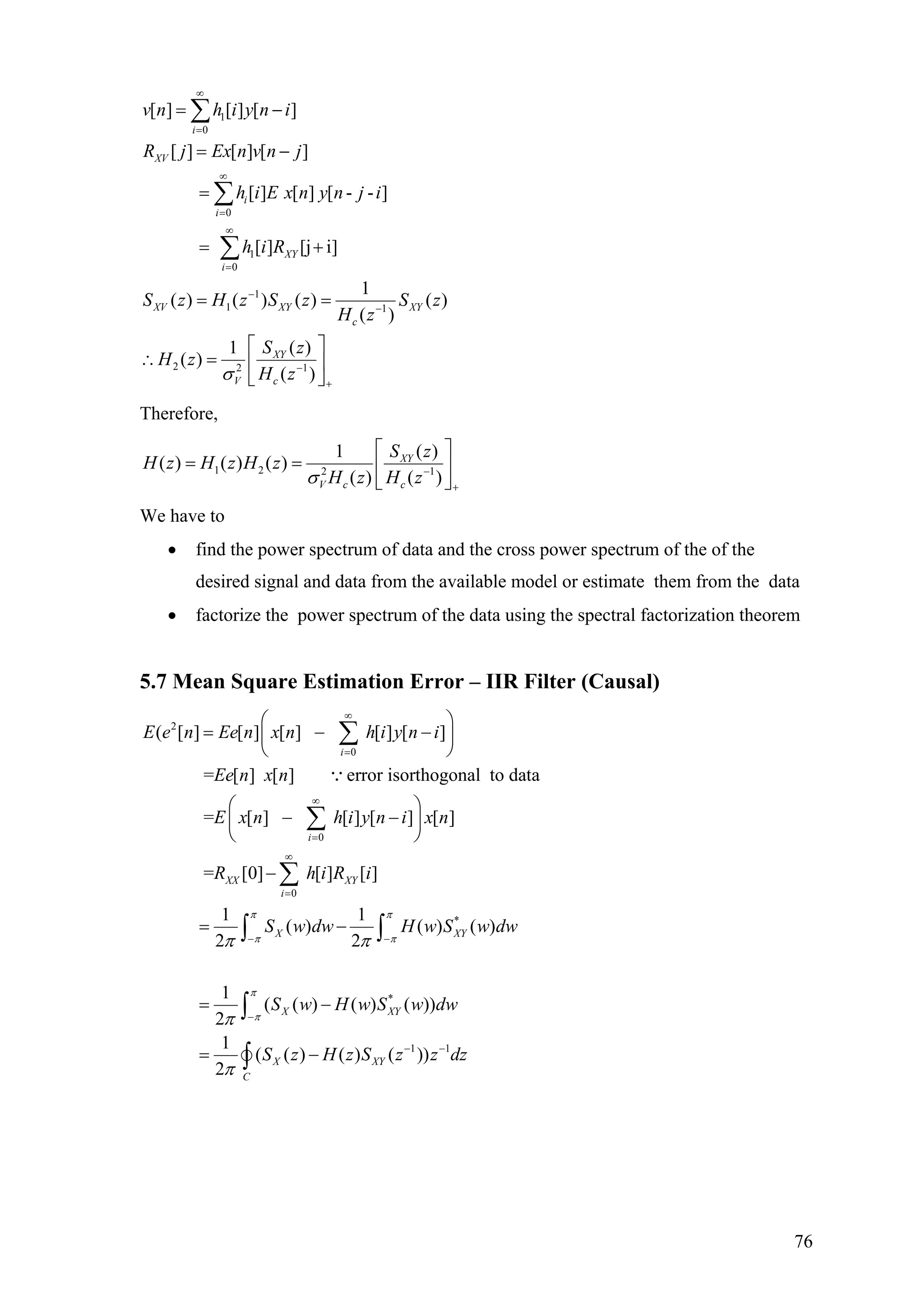 1
0
0
1
0
1
1 1
2 2 1
[ ] [ ] [ ]
[ ] [ ] [ ]
[ ] [ ] [ - - ]
[ ] [j i]
1
( ) ( ) ( ) ( )
( )
( )1
( )
( )
i
XV
i
i
XY
i
XV XY XY
c
XY
V c
v n h i y n i
R j Ex n v n j
h i E x n y n j i
h i R
S z H z S z S z
H z
S z
H z
H zσ
∞
=
∞
=
∞
=
−
−
−
+
= −
= −
=
= +
= =
⎡ ⎤
∴ = ⎢ ⎥
⎣ ⎦
∑
∑
∑
Therefore,
1 2 2 1
1 (
( ) ( ) ( )
( ) ( )
XY
V c c
S z
H z H z H z
H z H zσ −
)
+
⎡ ⎤
= = ⎢ ⎥
⎣ ⎦
We have to
• find the power spectrum of data and the cross power spectrum of the of the
desired signal and data from the available model or estimate them from the data
• factorize the power spectrum of the data using the spectral factorization theorem
5.7 Mean Square Estimation Error – IIR Filter (Causal)
2
0
0
0
( [ ] [ ] [ ] [ ] [ ]
= [ ] [ ] error isorthogonal to data
= [ ] [ ] [ ] [ ]
= [0] [ ] [ ]
i
i
XX XY
i
E e n Ee n x n h i y n i
Ee n x n
E x n h i y n i x n
R h i R i
∞
=
∞
=
∞
=
⎛ ⎞
= − −⎜ ⎟
⎝ ⎠
⎛ ⎞
− −⎜ ⎟
⎝ ⎠
−
∑
∑
∑
∵
*
*
1 1
1 1
( ) ( ) ( )
2 2
1
( ( ) ( ) ( ))
2
1
( ( ) ( ) ( ))
2
X X
X XY
X XY
C
S w dw H w S w dw
S w H w S w dw
S z H z S z z dz
π π
π π
π
π
π π
π
π
− −
−
− −
= −
= −
= −
∫ ∫
∫
∫
Y
76
 