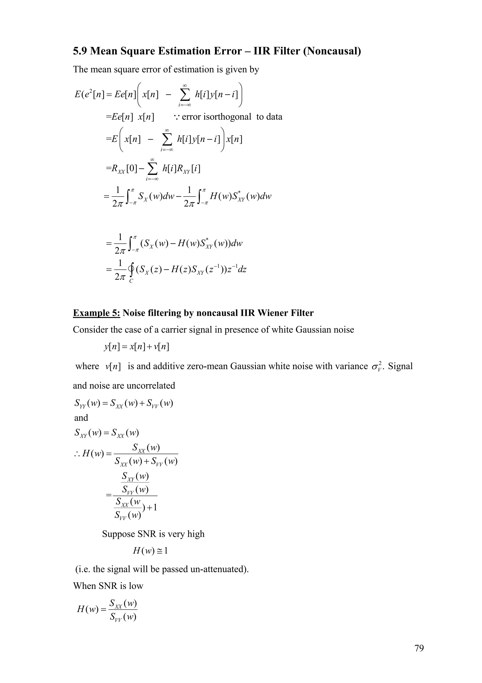 5.9 Mean Square Estimation Error – IIR Filter (Noncausal)
The mean square error of estimation is given by
2
( [ ] [ ] [ ] [ ] [ ]
= [ ] [ ] error isorthogonal to data
= [ ] [ ] [ ] [ ]
= [0] [ ] [ ]
i
i
XX XY
i
E e n Ee n x n h i y n i
Ee n x n
E x n h i y n i x n
R h i R i
∞
=−∞
∞
=−∞
∞
=−∞
⎛ ⎞
= − −⎜ ⎟
⎝ ⎠
⎛ ⎞
− −⎜ ⎟
⎝ ⎠
−
∑
∑
∑
∵
*1 1
( ) ( ) ( )
2 2
X XS w dw H w S w dw
π π
π π Y
π π− −
= −∫ ∫
*
1 1
1
( ( ) ( ) ( ))
2
1
( ( ) ( ) ( ))
2
X XY
X XY
C
S w H w S w dw
S z H z S z z dz
π
ππ
π
−
− −
= −
= −
∫
∫
Example 5: Noise filtering by noncausal IIR Wiener Filter
Consider the case of a carrier signal in presence of white Gaussian noise
[ ] [ ] [ ]y n x n v n= +
where is and additive zero-mean Gaussian white noise with variance[ ]v n 2
.Vσ Signal
and noise are uncorrelated
( ) ( ) ( )
and
( ) ( )
( )
( )
( ) ( )
( )
( )
=
(
) 1
( )
YY XX VV
XY XX
XX
XX VV
XY
VV
XX
VV
S w S w S w
S w S w
S w
H w
S w S w
S w
S w
S w
S w
= +
=
∴ =
+
+
Suppose SNR is very high
( ) 1H w ≅
(i.e. the signal will be passed un-attenuated).
When SNR is low
( )
( )
( )
XX
VV
S w
H w
S w
=
79
 