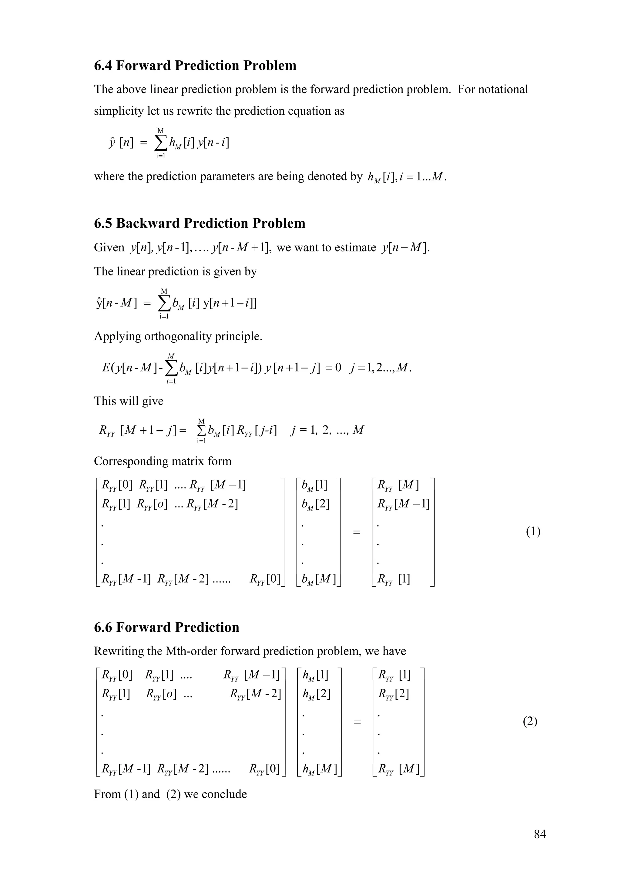 6.4 Forward Prediction Problem
The above linear prediction problem is the forward prediction problem. For notational
simplicity let us rewrite the prediction equation as
M
i 1
ˆ [ ] [ ] [ ]My n h i y n -i
=
= ∑
where the prediction parameters are being denoted by ....1],[ MiihM =
6.5 Backward Prediction Problem
Given we want to estimate .[ ] [ 1], [ 1],y n , y n- . y n- M… + y n M[ ]−
The linear prediction is given by
M
i 1
ˆy[ ] [ ] y[ 1 ]]Mn- M b i n i
=
= +∑ −
.
.
.
⎡ ⎤
⎢
Applying orthogonality principle.
1
( [ - ]- [ ] [ 1 ]) [ 1 ] 0 1,2..., .
M
M
i
E y n M b i y n i y n j j M
=
+ − + − = =∑
This will give
, …, M,j =j-iRibjMR YYMYY 21][][]1[
M
1i
∑=−+
=
Corresponding matrix form
[0] [1] .... [ 1] [1] [ ]
[1] [ ] ... [ - 2] [2] [ 1]
. .
. .
. .
[ -1] [ - 2] ...... [0] [ ] [1]
YY YY YY M YY
YY YY YY M YY
YY YY YY M YY
R R R M b R M
R R o R M b R M
R M R M R b M R
−⎡ ⎤ ⎡ ⎤
⎢ ⎥ ⎢ ⎥ −⎢ ⎥ ⎢ ⎥
⎢ ⎥ ⎢ ⎥
=⎢ ⎥ ⎢ ⎥
⎢ ⎥ ⎢ ⎥
⎢ ⎥ ⎢ ⎥
⎢ ⎥ ⎢ ⎥
⎢ ⎥ ⎢ ⎥⎣ ⎦ ⎣ ⎦
⎢
⎢
⎢
⎢
⎢
⎢
⎢⎣ ⎦
⎥
⎥
⎥
⎥
⎥
⎥
⎥
⎥
(1)
6.6 Forward Prediction
Rewriting the Mth-order forward prediction problem, we have
[0] [1] .... [ 1] [1] [1]
[1] [ ] ... [ -2] [2] [2
. .
. .
. .
[ -1] [ - 2] ...... [0] [ ]
YY YY YY M YY
YY YY YY M YY
YY YY YY M
R R R M h R
R R o R M h R
R M R M R h M
−⎡ ⎤ ⎡ ⎤
⎢ ⎥ ⎢ ⎥
⎢ ⎥ ⎢ ⎥
⎢ ⎥ ⎢ ⎥
=⎢ ⎥ ⎢ ⎥
⎢ ⎥ ⎢ ⎥
⎢ ⎥ ⎢ ⎥
⎢ ⎥ ⎢ ⎥
⎢ ⎥ ⎢ ⎥⎣ ⎦ ⎣ ⎦
]
.
.
.
[ ]YYR M
⎡ ⎤
⎢ ⎥
⎢ ⎥
⎢ ⎥
⎢ ⎥
⎢ ⎥
⎢ ⎥
⎢ ⎥
⎢ ⎥⎣ ⎦
(2)
From (1) and (2) we conclude
84
 