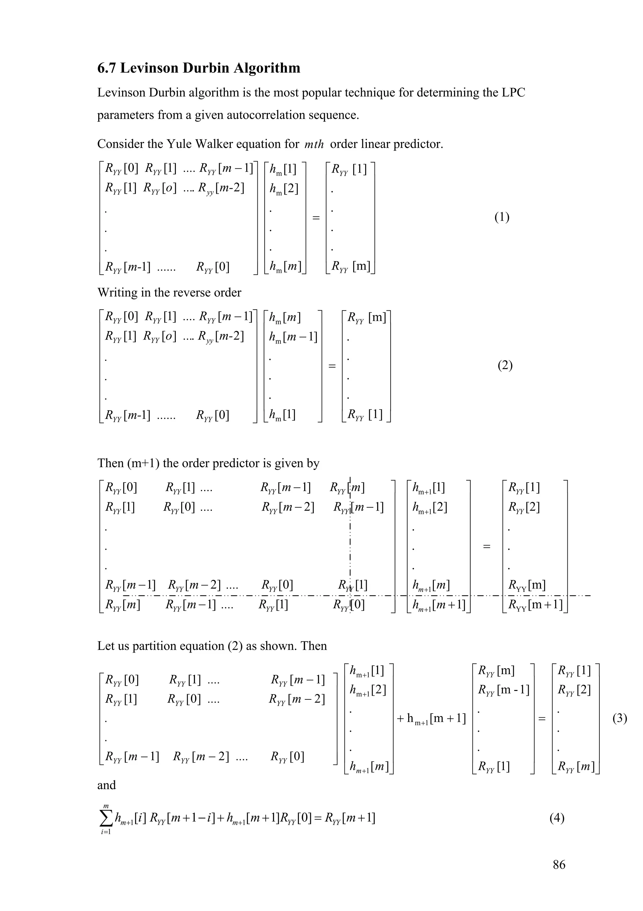 6.7 Levinson Durbin Algorithm
Levinson Durbin algorithm is the most popular technique for determining the LPC
parameters from a given autocorrelation sequence.
Consider the Yule Walker equation for order linear predictor.mth
[m]
.
.
.
.
[1]
][
.
.
.
]2[
]1[
]0[]1[
]2[.][]1[
]1[]1[]0[
m
m
m
⎥
⎥
⎥
⎥
⎥
⎥
⎥
⎦
⎤
⎢
⎢
⎢
⎢
⎢
⎢
⎢
⎣
⎡
=
⎥
⎥
⎥
⎥
⎥
⎥
⎥
⎦
⎤
⎢
⎢
⎢
⎢
⎢
⎢
⎢
⎣
⎡
⎥
⎥
⎥
⎥
⎥
⎥
⎥
⎥
⎦
⎤
⎢
⎢
⎢
⎢
⎢
⎢
⎢
⎢
⎣
⎡ −
YY
YY
YYYY
yyYYYY
YYYYYY
R
R
mh
h
h
R......m-R
.
.
.
m-R...oRR
m.... RRR
(1)
Writing in the reverse order
[1]
.
.
.
.
[m]
]1[
.
.
.
]1[
][
]0[]1[
]2[.][]1[
]1[]1[]0[
m
m
m
⎥
⎥
⎥
⎥
⎥
⎥
⎥
⎦
⎤
⎢
⎢
⎢
⎢
⎢
⎢
⎢
⎣
⎡
=
⎥
⎥
⎥
⎥
⎥
⎥
⎥
⎦
⎤
⎢
⎢
⎢
⎢
⎢
⎢
⎢
⎣
⎡
−
⎥
⎥
⎥
⎥
⎥
⎥
⎥
⎥
⎦
⎤
⎢
⎢
⎢
⎢
⎢
⎢
⎢
⎢
⎣
⎡ −
YY
YY
YYYY
yyYYYY
YYYYYY
R
R
h
mh
mh
R......m-R
.
.
.
m-R...oRR
m.... RRR
(2)
Then (m+1) the order predictor is given by
[0] [1] [ 1] [ ]
[1] [0] [ 2] [ 1]
[ 1] [ 2] [0] [1]
[ ]
YY YY YY YY
YY YY YY YY
YY YY YY YY
YY
R R .... R m R m
R R .... R m R m
.
.
.
R m R m .... R R
R m
−
− −
− −
m 1
m 1
1 YY
YY1
[1] [1]
[2] [2]
. .
. .
. .
[ ] [m]
[ 1] [1] [0] [m 1][ 1]
YY
YY
m
YY YY YY m
h R
h R
h m R
R m .... R R Rh m
+
+
+
+
⎡ ⎤ ⎡
⎢ ⎥ ⎢
⎢ ⎥ ⎢
⎢ ⎥ ⎢
⎢ ⎥ ⎢
=⎢ ⎥ ⎢
⎢ ⎥ ⎢
⎢ ⎥ ⎢
⎢ ⎥ ⎢
⎤ ⎡ ⎤
⎥ ⎢ ⎥
⎥ ⎢ ⎥
⎥ ⎢ ⎥
⎥ ⎢ ⎥
⎥ ⎢ ⎥
⎥ ⎢ ⎥
⎥ ⎢ ⎥
⎥ ⎢ ⎥
⎥ ⎢ ⎥− ++⎢ ⎥ ⎢ ⎥ ⎢ ⎥⎣ ⎦ ⎣ ⎦ ⎣ ⎦
⎢ ⎥ ⎢
Let us partition equation (2) as shown. Then
(3)
][
.
.
.
[2]
[1]
]1[
.
.
.
1]-[m
[m]
1][mh
][
.
.
.
]2[
]1[
]0[]2[]1[
]2[]0[]1[
]1[]1[]0[
1m
1
1m
1m
⎥
⎥
⎥
⎥
⎥
⎥
⎥
⎦
⎤
⎢
⎢
⎢
⎢
⎢
⎢
⎢
⎣
⎡
=
⎥
⎥
⎥
⎥
⎥
⎥
⎥
⎦
⎤
⎢
⎢
⎢
⎢
⎢
⎢
⎢
⎣
⎡
++
⎥
⎥
⎥
⎥
⎥
⎥
⎥
⎦
⎤
⎢
⎢
⎢
⎢
⎢
⎢
⎢
⎣
⎡
⎥
⎥
⎥
⎥
⎥
⎥
⎦
⎤
⎢
⎢
⎢
⎢
⎢
⎢
⎣
⎡
−−
−
−
+
+
+
+
mR
R
R
R
R
R
mh
h
h
R....mRmR
.
.
mR....RR
mR....RR
YY
YY
YY
YY
YY
YY
m
YYYYYY
YYYYYY
YYYYYY
and
1 1
1
[ ] [ 1 ] [ 1] [0] [ 1]
m
m YY m YY YY
i
h i R m i h m R R m+ +
=
+ − + + = +∑ (4)
86
 