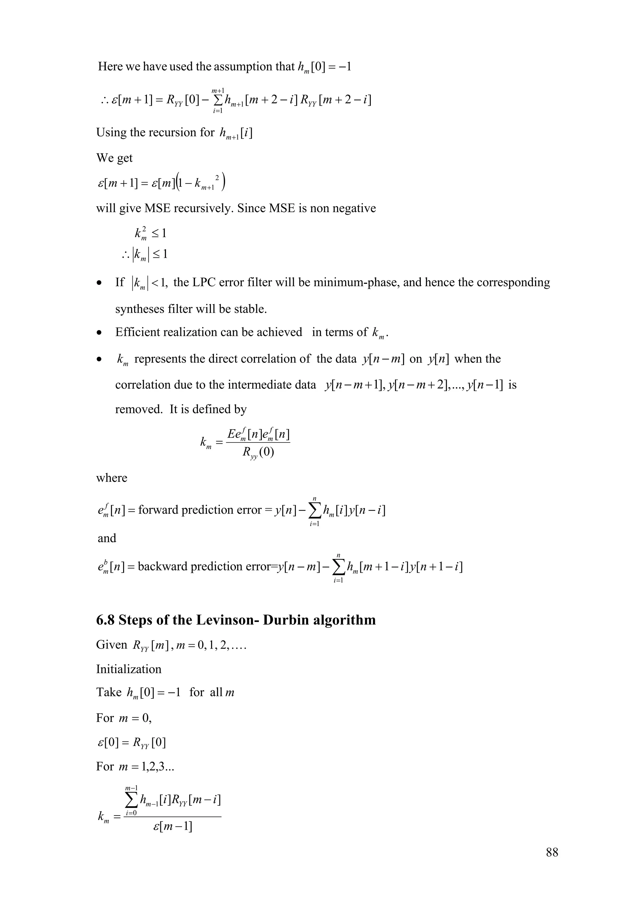 1]0[thatassumptiontheusedhaveweHere −=mh
]2[]2[]0[]1[
1
1
1∑ −+−+−=+∴
+
=
+
m
i
YYmYY imRimhRmε
Using the recursion for ][1 ihm+
We get
( )2
11][]1[ +−=+ mkmm εε
will give MSE recursively. Since MSE is non negative
1
12
≤∴
≤
m
m
k
k
• If 1,mk < the LPC error filter will be minimum-phase, and hence the corresponding
syntheses filter will be stable.
• Efficient realization can be achieved in terms of .mk
• represents the direct correlation of the datamk [ ]y n m− on when the
correlation due to the intermediate data
[ ]y n
[ 1], [ 2],..., [ 1]y n m y n m y n− + − + − is
removed. It is defined by
[ ] [ ]
(0)
f f
m m
m
yy
Ee n e n
k
R
=
where
1
1
[ ] forward prediction error = [ ] [ ] [ ]
and
[ ] backward prediction error= [ ] [ 1 ] [ 1 ]
n
f
m m
i
n
b
m m
i
e n y n h i y n i
e n y n m h m i y n i
=
=
= − −
= − − +
∑
∑ − + −
6.8 Steps of the Levinson- Durbin algorithm
Given .2,1,0,,][ …=mmRYY
Initialization
Take mhm allfor1]0[ −=
For ,0=m
]0[]0[ YYR=ε
For ...3,2,1=m
1
1
0
[ ] [ ]
[ 1]
m
m YY
i
m
h i R m i
k
mε
−
−
=
−
=
−
∑
88
 