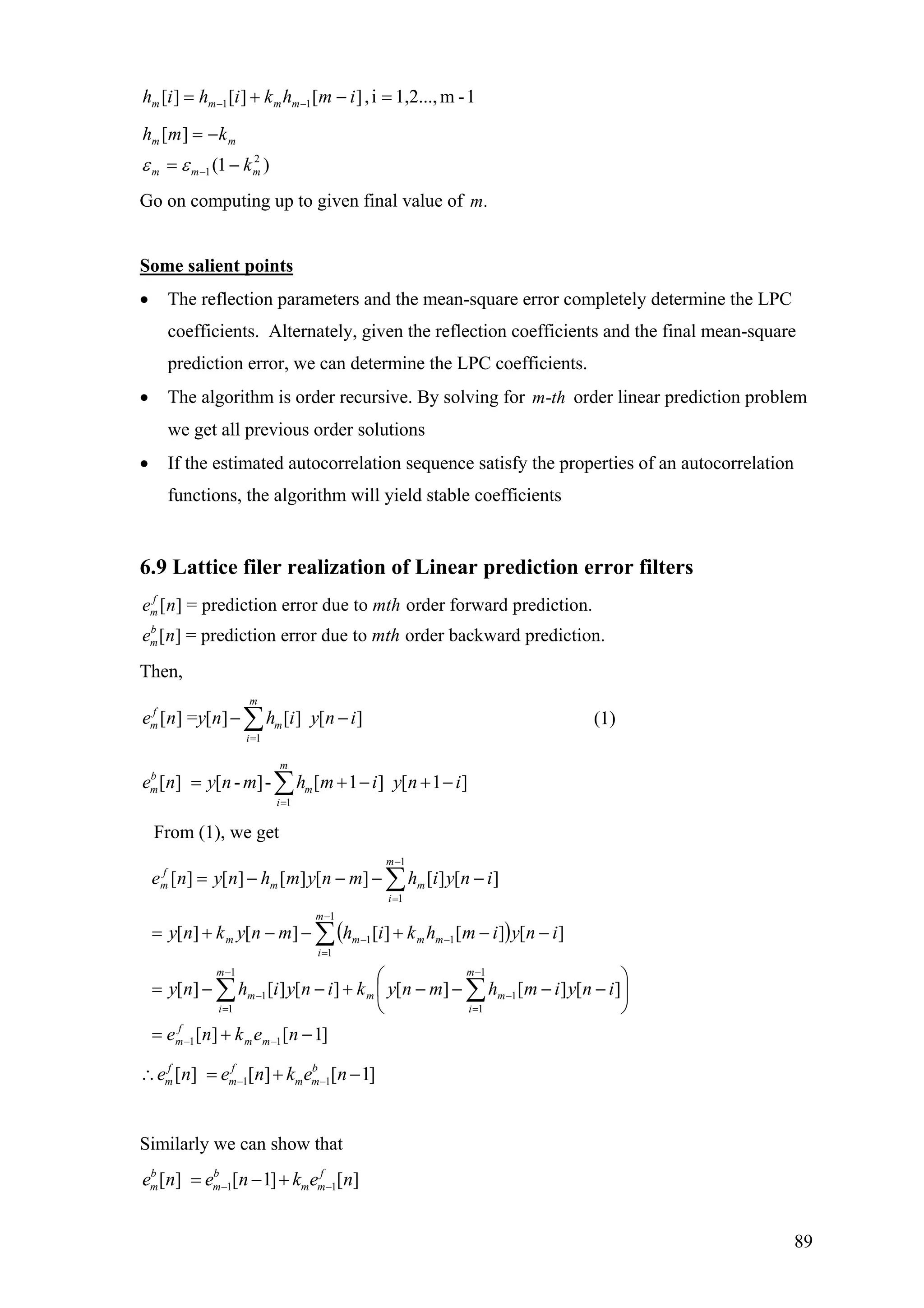 1-m1,2...,i,][][][ 11 =−+= −− imhkihih mmmm
)1(
][
2
1 mmm
mm
k
kmh
−=
−=
−εε
Go on computing up to given final value of .m
Some salient points
• The reflection parameters and the mean-square error completely determine the LPC
coefficients. Alternately, given the reflection coefficients and the final mean-square
prediction error, we can determine the LPC coefficients.
• The algorithm is order recursive. By solving for order linear prediction problem
we get all previous order solutions
-m th
• If the estimated autocorrelation sequence satisfy the properties of an autocorrelation
functions, the algorithm will yield stable coefficients
6.9 Lattice filer realization of Linear prediction error filters
[ ] = prediction error due to order forward prediction.
[ ] = prediction error due to order backward prediction.
f
m
b
m
e n mth
e n mth
Then,
1
[ ] = [ ] [ ] [ ]
m
f
m m
i
e n y n h i y n i
=
− ∑ −
+ −
(1)
1
[ ] [ - ]- [ 1 ] [ 1 ]
m
b
m m
i
e n y n m h m i y n i
=
= + −∑
From (1), we get
( )
]1[][
][][][][][][
][][][][][
][][][][][][
11
1
1
1
1
1
1
1
1
11
1
1
−+=
⎟
⎠
⎞
⎜
⎝
⎛
−−−−+−−=
−−+−−+=
−−−−=
−−
−
=
−
−
=
−
−
=
−−
−
=
∑∑
∑
∑
nekne
inyimhmnykinyihny
inyimhkihmnykny
inyihmnymhnyne
mm
f
m
m
i
mm
m
i
m
m
i
mmmm
m
i
mm
f
m
1 1[ ] [ ] [ 1]f f b
m m m me n e n k e n− −∴ = + −
Similarly we can show that
1 1[ ] [ 1] [ ]b b f
m m m me n e n k e n− −= − +
89
 