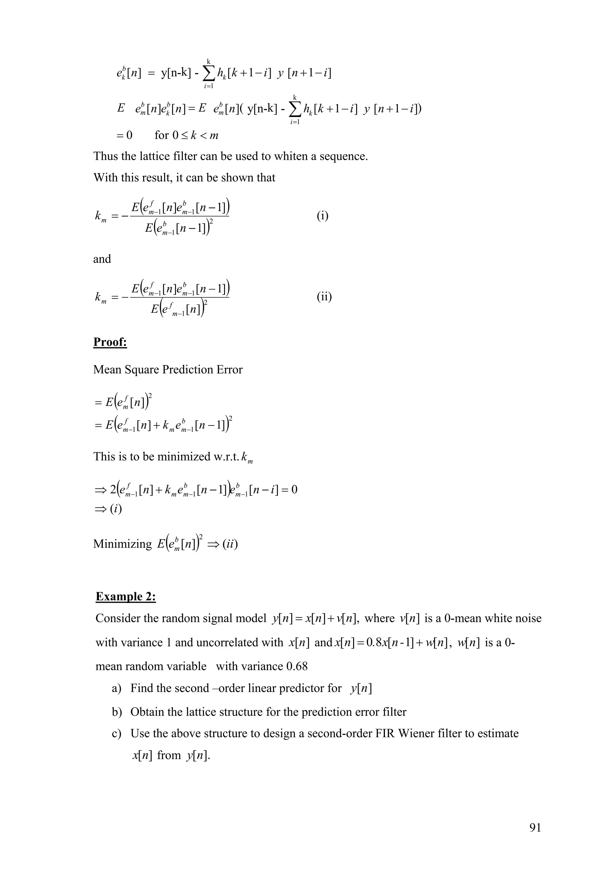 k
1
k
1
k[ ] y[n- ] - [ 1 ] [ 1 ]
( k )[ ] [ ] [ ] y[n- ] - [ 1 ] [ 1 ]
0 for 0
b
k k
i
b b b
m mk k
i
e n h k i y n i
E Ee n e n e n h k i y n i
k m
=
=
= + − + −
= + − + −
= ≤ <
∑
∑
Thus the lattice filter can be used to whiten a sequence.
With this result, it can be shown that
( )
( )2
1
11
]1[
]1[][
−
−
−=
−
−−
neE
neneE
k
b
m
b
m
f
m
m (i)
and
( )
( )2
1
11
][
]1[][
neE
neneE
k
f
m
b
m
f
m
m
−
−− −
−= (ii)
Proof:
Mean Square Prediction Error
( )
( )2
11
2
]1[][
][
−+=
=
−− nekneE
neE
b
mm
f
m
f
m
This is to be minimized w.r.t. mk
( )
)(
0][]1[][2 111
i
inenekne b
m
b
mm
f
m
⇒
=−−+⇒ −−−
Minimizing ( ) )(][
2
iineE b
m ⇒
Example 2:
Consider the random signal model [ ] [ ] [ ],y n x n v n= + where is a 0-mean white noise
with variance 1 and uncorrelated with and
][nv
][nx [ ] 0 8 [ 1] [ ]x n . x n- w n= + , is a 0-
mean random variable with variance 0.68
[ ]w n
a) Find the second –order linear predictor for ][ny
b) Obtain the lattice structure for the prediction error filter
c) Use the above structure to design a second-order FIR Wiener filter to estimate
from[ ]x n [ ].y n
91
 