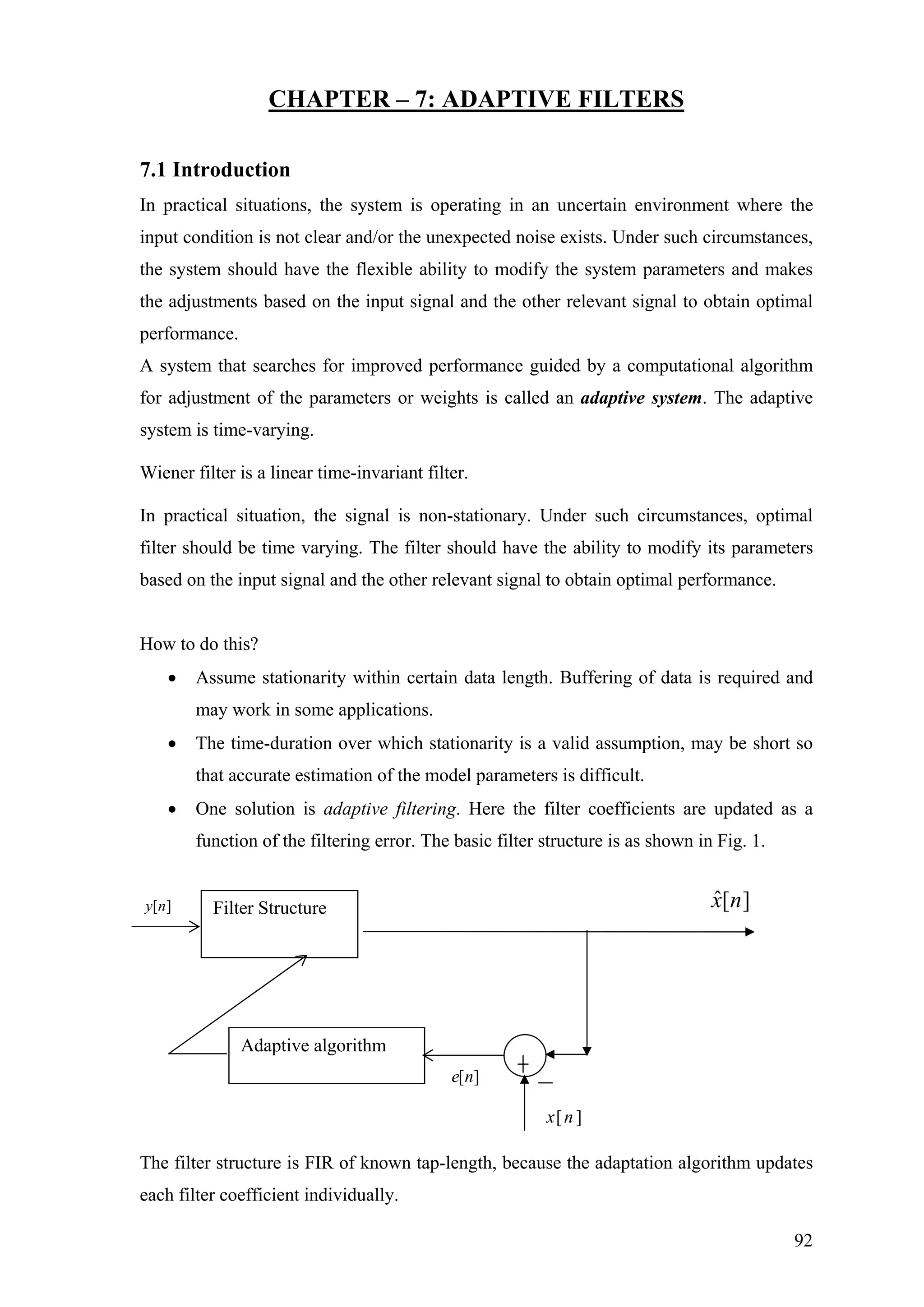 CHAPTER – 7: ADAPTIVE FILTERS
7.1 Introduction
In practical situations, the system is operating in an uncertain environment where the
input condition is not clear and/or the unexpected noise exists. Under such circumstances,
the system should have the flexible ability to modify the system parameters and makes
the adjustments based on the input signal and the other relevant signal to obtain optimal
performance.
A system that searches for improved performance guided by a computational algorithm
for adjustment of the parameters or weights is called an adaptive system. The adaptive
system is time-varying.
Wiener filter is a linear time-invariant filter.
In practical situation, the signal is non-stationary. Under such circumstances, optimal
filter should be time varying. The filter should have the ability to modify its parameters
based on the input signal and the other relevant signal to obtain optimal performance.
How to do this?
• Assume stationarity within certain data length. Buffering of data is required and
may work in some applications.
• The time-duration over which stationarity is a valid assumption, may be short so
that accurate estimation of the model parameters is difficult.
• One solution is adaptive filtering. Here the filter coefficients are updated as a
function of the filtering error. The basic filter structure is as shown in Fig. 1.
The filter structure is FIR of known tap-length, because the adaptation algorithm updates
each filter coefficient individually.
Filter Structure
Adaptive algorithm
][nx
][ˆ nxy ][n
][ne
92
 