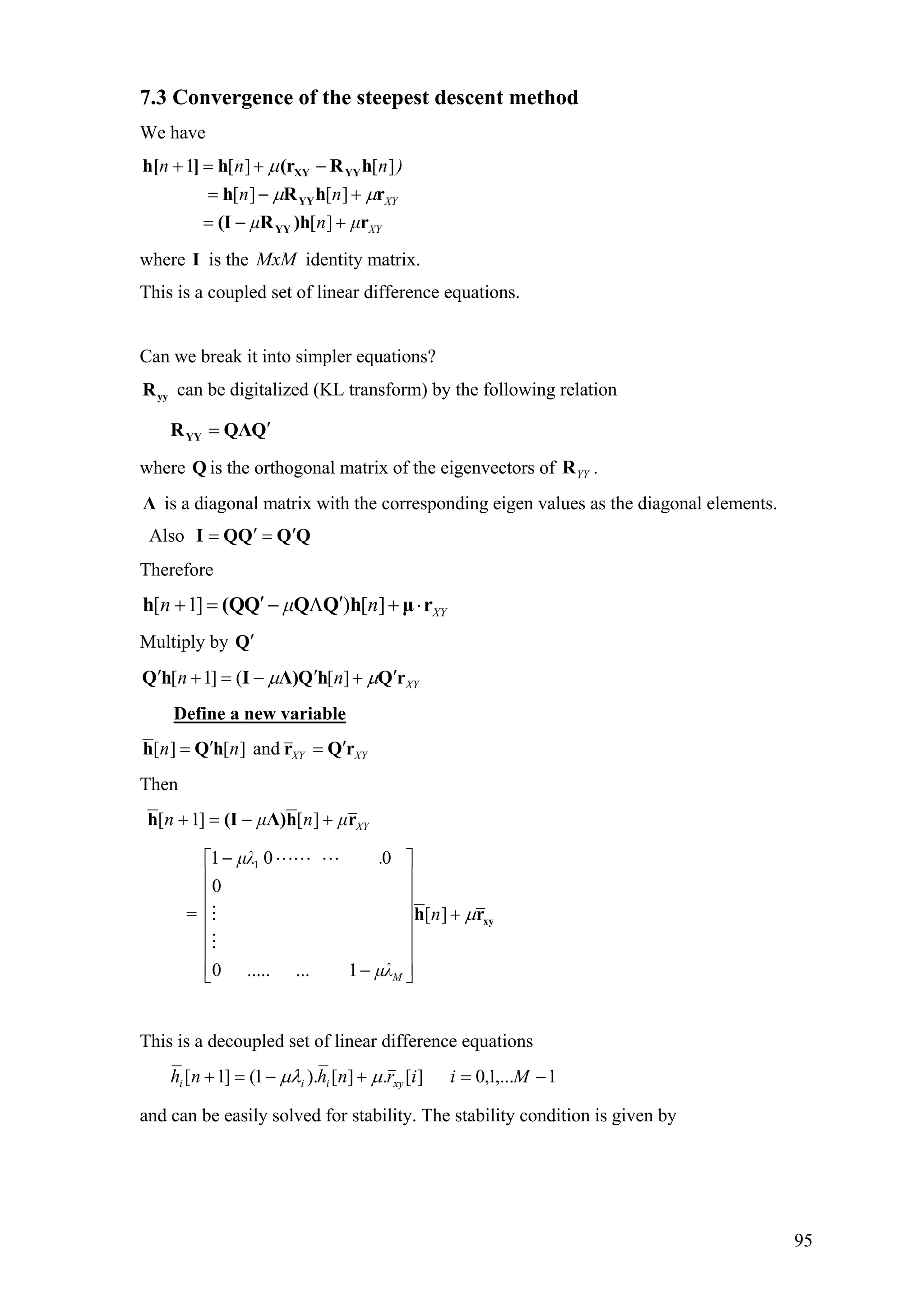 7.3 Convergence of the steepest descent method
We have
XY
XY
µnµ
nn
)nnn
r)hR(I
rhRh
hR(rh]h[
YY
YY
YYXY
+−=
+−=
−+=+
][
][][
][][1
µµ
µ
where I is the identity matrix.MxM
This is a coupled set of linear difference equations.
Can we break it into simpler equations?
yyR can be digitalized (KL transform) by the following relation
QQΛRYY
′=
where Q is the orthogonal matrix of the eigenvectors of .YYR
Λ is a diagonal matrix with the corresponding eigen values as the diagonal elements.
Also QQQQI ′=′=
Therefore
XYnµn rµhQQQ(Qh ⋅+′Λ−′=+ ][)]1[
Multiply by Q′
XYnn rQhQΛ)IhQ ′+′−=+′ µµ ][(]1[
Define a new variable
XYXYnn rQrhQh ′=′= and][][
Then
XYµnµn rhΛ)(Ih +−=+ ][]1[
= xyrh µ+
⎥
⎥
⎥
⎥
⎥
⎥
⎦
⎤
⎢
⎢
⎢
⎢
⎢
⎢
⎣
⎡
−
−
][
1........0
0
001 1
n
µλ
.µλ
M
This is a decoupled set of linear difference equations
1,...1,0][.][).1(]1[ −=+−=+ Miirnhnh xyiii µµλ
and can be easily solved for stability. The stability condition is given by
95
 