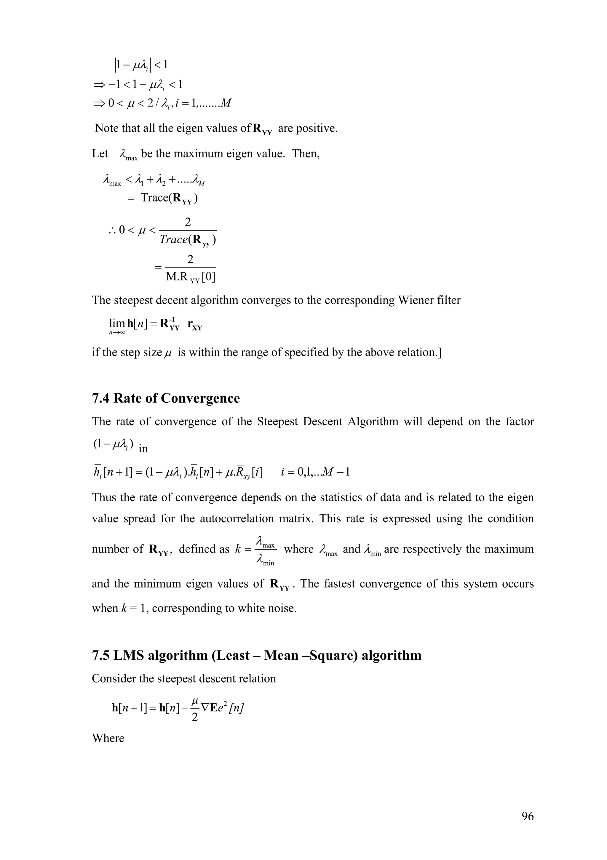 Mii
i
i
,.......1,/20
111
11
=<<⇒
<−<−⇒
<−
λµ
µλ
µλ
Note that all the eigen values of are positive.YYR
Let maxλ be the maximum eigen value. Then,
max 1 2 .....
Trace( )
Mλ λ λ λ< + +
= YYR
]0[M.R
2
)(
2
0
YY
=
<<∴
yyRTrace
µ
The steepest decent algorithm converges to the corresponding Wiener filter
lim [ ]
n
n
→∞
= -1
YY XYh R r
if the step size µ is within the range of specified by the above relation.]
7.4 Rate of Convergence
The rate of convergence of the Steepest Descent Algorithm will depend on the factor
(1 )iµλ− in
1,...1,0][.][).1(]1[ −=+−=+ MiiRnhnh xyiii µµλ
Thus the rate of convergence depends on the statistics of data and is related to the eigen
value spread for the autocorrelation matrix. This rate is expressed using the condition
number of defined as,YYR
min
max
λ
λ
=k where max minandλ λ are respectively the maximum
and the minimum eigen values of . The fastest convergence of this system occurs
when k = 1, corresponding to white noise.
YYR
7.5 LMS algorithm (Least – Mean –Square) algorithm
Consider the steepest descent relation
2
[ 1] [ ]
2
µ
n n e+ = − ∇h h E [n]
Where
96
 