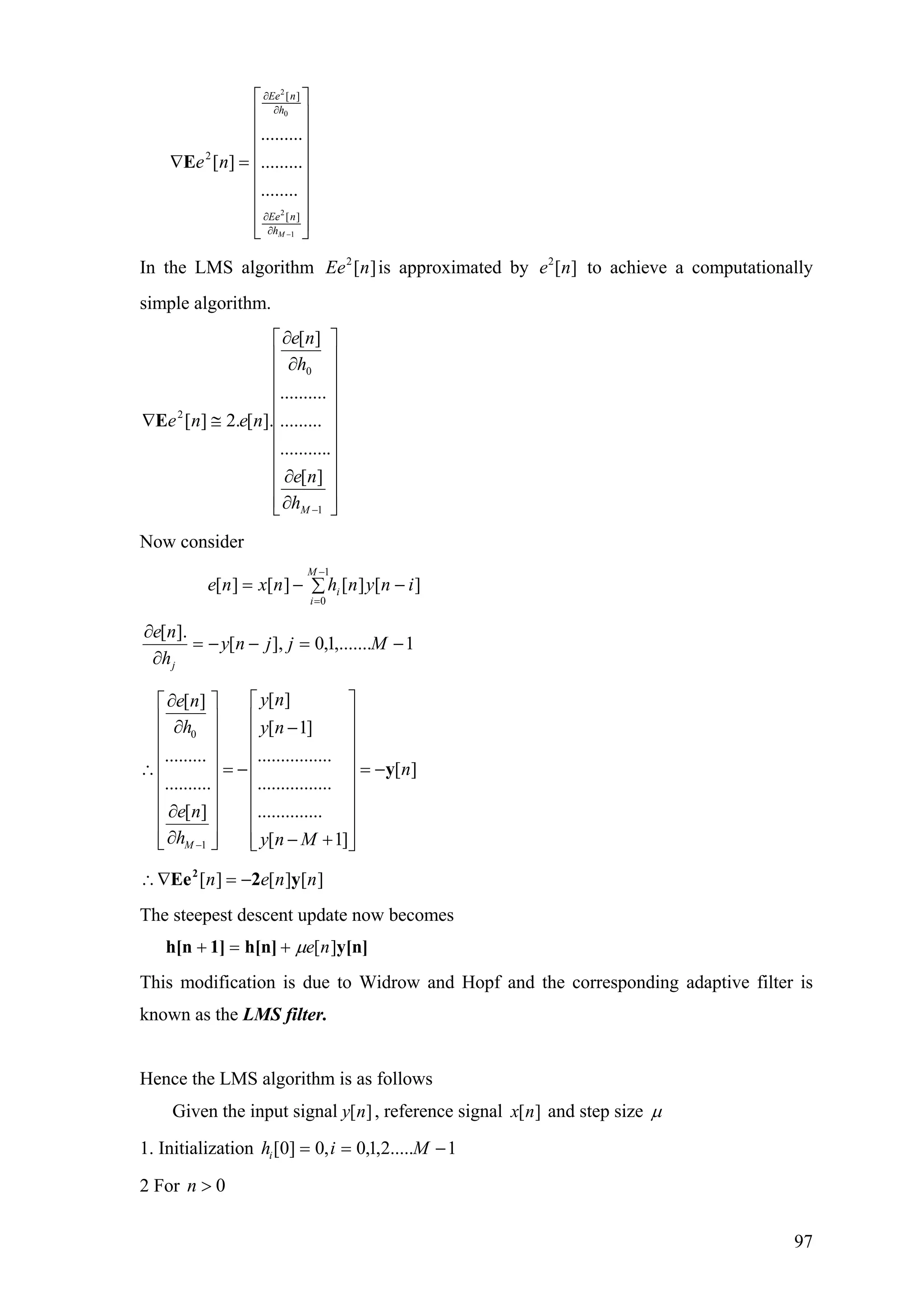 ⎥
⎥
⎥
⎥
⎥
⎥
⎥
⎦
⎤
⎢
⎢
⎢
⎢
⎢
⎢
⎢
⎣
⎡
=∇
−∂
∂
∂
∂
1
2
0
2
][
][
2
........
.........
.........
][
Mh
nEe
h
nEe
neE
In the LMS algorithm is approximated by to achieve a computationally
simple algorithm.
][2
nEe ][2
ne
⎥
⎥
⎥
⎥
⎥
⎥
⎥
⎥
⎥
⎦
⎤
⎢
⎢
⎢
⎢
⎢
⎢
⎢
⎢
⎢
⎣
⎡
∂
∂
∂
∂
≅∇
−1
0
2
][
...........
.........
..........
][
].[.2][
Mh
ne
h
ne
neneE
Now consider
][][][][
1
0
inynhnxne
M
i
i −∑−=
−
=
1,.......1,0],[
].[
−=−−=
∂
∂
Mjjny
h
ne
j
0
1
[ ][ ]
[ 1]
.........................
[ ]
..........................
..............[ ]
[ 1]M
y ne n
h y n
n
e n
h y n M−
∂ ⎡ ⎤⎡ ⎤
⎢ ⎥⎢ ⎥∂ −⎢ ⎥⎢ ⎥
⎢ ⎥⎢ ⎥
∴ = − = −⎢ ⎥⎢ ⎥
⎢ ⎥⎢ ⎥
⎢ ⎥⎢ ⎥∂
⎢ ⎥⎢ ⎥
∂ − +⎢ ⎥ ⎢ ⎥⎣ ⎦ ⎣ ⎦
y
][][][ nnen y2Ee2
−=∇∴
The steepest descent update now becomes
y[n]h[n]1]h[n ][neµ+=+
This modification is due to Widrow and Hopf and the corresponding adaptive filter is
known as the LMS filter.
Hence the LMS algorithm is as follows
Given the input signal , reference signal and step size][ny ][nx µ
1. Initialization 1.....2,1,0,0]0[ −== Mihi
2 For 0>n
97
 