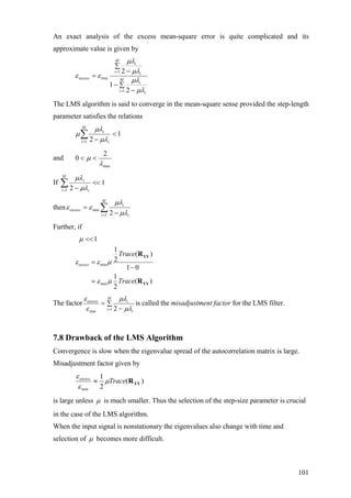 An exact analysis of the excess mean-square error is quite complicated and its
approximate value is given by
∑
−
−
∑
−
=
=
=
M
i i
i
M
i i
i
excess
1
1
min
2
1
2
µλ
µλ
µλ
µλ
εε
The LMS algorithm is said to converge in the mean-square sense provided the step-length
parameter satisfies the relations
1
21
<
−
∑=
M
i i
i
µλ
µλ
µ
and
max
2
0
λ
µ <<
If 1
21
<<
−
∑=
M
i i
i
µλ
µλ
then ∑= −
=
M
i i
i
excess
1
min
2 µλ
µλ
εε
Further, if
min
min
1
1
( )
2
1 0
1
( )
2
excess
Trace
Trace
µ
ε ε µ
ε µ
<<
=
−
YY
YY
R
R
The factor ∑
−
=
=
M
i i
iexcess
1min 2 µλ
µλ
ε
ε
is called the misadjustment factor for the LMS filter.
7.8 Drawback of the LMS Algorithm
Convergence is slow when the eigenvalue spread of the autocorrelation matrix is large.
Misadjustment factor given by
)(
2
1
min
YYRTraceexcess
µ
ε
ε
≈
is large unless µ is much smaller. Thus the selection of the step-size parameter is crucial
in the case of the LMS algorithm.
When the input signal is nonstationary the eigenvalues also change with time and
selection of µ becomes more difficult.
101
 