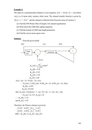 Example 1:
The input to a communication channel is a test sequence [ ] 0.8 [ -1] [ ]x n x n w n= + where
is a 0 mean unity variance white noise. The channel transfer function is given by
and the channel is affected white Gaussian noise of variance 1.
[ ]w n
21
5.0)( −−
−= zzzH
(a) Find the FIR Wiener filter of length 2 for channel equalization
(b) Write down the LMS filter update equations
(c) Find the bounds of LMS step length parameters
(d) Find the excess mean square error.
Solution:
From the given model
[ ]x n [ ]y n ˆ[ ]x n
Noise
EquqlizerChan
nel
++
+
+
2
| |
2
[ ] (0.8)
1 0.8
[0] 2.78
[1] 2.22
[2] 1.78
mW
XX
XX
XX
XX
R m
R
R
R
σ
=
−
=
=
=
[3] 1.42
[ ] [ 1] 0.5 [ 2] ( )
[ ] 1.25 [ ] 0.5 [ 1] 0.5 [ 1] [ ]
[0] 2.255
[1] 0 5325
also [ ] [ ] [ 1 ] 0.5 [ 2
XX
YY XX XX XX
YY
YY
XY
R
y n x n x n v n
R m R m R m R m
R
R .
R m Ex n x n m x n m
δ
=
= − − − +
∴ = − + − − +
=
=
= − − − − −( )] [ ]
[ 1] 0.5 [ 2]
[0] 1.33
and [1] 1.07
XX XX
XY
XY
v n m
R m R m
R
R
+ −
= + − +
∴ =
=
m
0
1
0 1
Therefore, the Wiener solution is given by
2.255 0.533 1.33
0.533 2.255 1.07
[0] [1] [2]XX XY XY
h
h
MSE R h R h R
⎡ ⎤⎡ ⎤ ⎡ ⎤
=⎢ ⎥⎢ ⎥ ⎢ ⎥
⎣ ⎦ ⎣ ⎦⎣ ⎦
= − −
102
 
