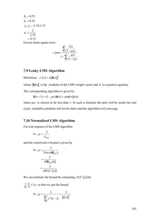 0
1
1 2
0.51
0.35
, 2.79,1.72
2
2.79
0.72
h
h
λ λ
µ
=
=
=
∠
=
Excess mean square error
2
1
2
1
2
2
1
2 2
I
I
i
i
mn
i
i
λ
µλ
ξ
µλ
λ
−
−
−
=
−
−
∑
∑
7.9 Leaky LMS Algorithm
Minimizes
22
][][ nne hα+
where ][nh is the modulus of the LMS weight vector and α is a positive quantity.
The corresponding algorithm is given by
][][][)1(]1[ nnnn yehh µαµα +−=+
where µα is chosen to be less than 1. In such a situation the pole will be inside the unit
circle, instability problem will not be there and the algorithm will converge.
7.10 Normalized LMS Algorithm
For convergence of the LMS algorithm
2
0
MAX
µ
λ
< <
and the conservative bound is given by
2
2
0
2
[0]
2
=
( [ ])
Trace
M
ME Y n
µ< <
=
YY
YY
(R )
R
We can estimate the bound by estimating by2
( [ ])E Y n
2
0
1
[ ]
M
n
Y n
M =
∑ so that we get the bound
21
0
2 ][
2
][
2
0
niny
M
i
y
=
−
<<
∑
−
=
µ
103
 