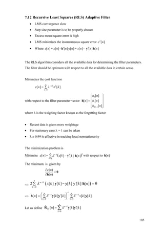 7.12 Recursive Least Squares (RLS) Adaptive Filter
• LMS convergence slow
• Step size parameter is to be properly chosen
• Excess mean-square error is high
• LMS minimizes the instantaneous square error ][2
ne
• Where ][][][][][][][ nnnxnnnxne hy-=yh-= ′′
The RLS algorithm considers all the available data for determining the filter parameters.
The filter should be optimum with respect to all the available data in certain sense.
Minimizes the cost function
]
)
[e][ 2k-n
0
kn
n
k
∑=
=
λε
with respect to the filter parameter vector
⎥
⎥
⎥
⎦
⎤
⎢
⎢
⎢
⎣
⎡
=
− ][
][
][
][
1
1
0
nh
nh
nh
n
M
h
where λ is the weighing factor known as the forgetting factor
• Recent data is given more weightage
• For stationary case λ = 1 can be taken
• λ ≅ 0.99 is effective in tracking local nonstationarity
The minimization problem is
Minimize with respect to( 2
0
][][][][ nkkxn
n
k
kn
hy′−∑=
=
−
λε ][nh
The minimum is given by
0
h
=
∂
∂
)(
)(
n
nε
=> ( )0
2 [ ] [ ] [ ] [ ] [ ] 0
n
n k
k
x k k k k nλ −
=
′− =∑ y y y h
=> ∑⎟
⎠
⎞
⎜
⎝
⎛ ′∑=
=
−
−
=
−
n
k
kn
n
k
kn
kkxkkn
0
1
0
][][][][][ yyyh λλ
Let us define
0
ˆ [ ] [ ] [ ]
n
n k
YY
k
n kλ −
=
k′= ∑R y y
105
 