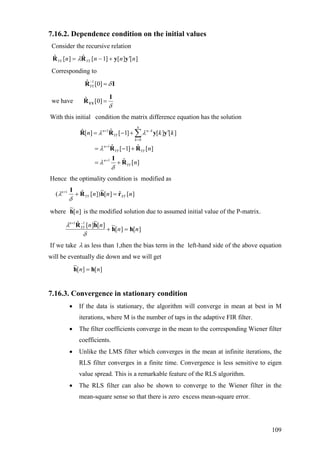 7.16.2. Dependence condition on the initial values
Consider the recursive relation
][][]1[ˆ][ˆ nnnn YYYY yyRR ′+−= λ
Corresponding to
1ˆ [0]YY δ−
=R I
we have ˆ [0]
δ
=YY
I
R
With this initial condition the matrix difference equation has the solution
1
0
1
1
ˆ[ ] [ 1] [ ] [ ]
ˆ ˆ[ 1] [ ]
ˆ [ ]
n
n n k
YY
k
n
YY YY
n
YY
n k
n
n
λ λ
λ
λ
δ
+ −
=
+
+
k′= − +
= − +
= +
∑R R y y
R R
I
R
Hence the optimality condition is modified as
][ˆ][
~
])[ˆ( 1
nnn XYYY
n
rhR
I
=++
δ
λ
where is the modified solution due to assumed initial value of the P-matrix.][
~
nh
][][
~][
~
][ˆ 11
nn
nnYY
n
hh
hR
=+
−+
δ
λ
If we take λ as less than 1,then the bias term in the left-hand side of the above equation
will be eventually die down and we will get
][][
~
nn hh =
7.16.3. Convergence in stationary condition
• If the data is stationary, the algorithm will converge in mean at best in M
iterations, where M is the number of taps in the adaptive FIR filter.
• The filter coefficients converge in the mean to the corresponding Wiener filter
coefficients.
• Unlike the LMS filter which converges in the mean at infinite iterations, the
RLS filter converges in a finite time. Convergence is less sensitive to eigen
value spread. This is a remarkable feature of the RLS algorithm.
• The RLS filter can also be shown to converge to the Wiener filter in the
mean-square sense so that there is zero excess mean-square error.
109
 