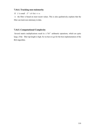 7.16.4. Tracking non-staionarity
If λ is small niin
<<≅−
for0λ
⇒ the filter is based on most recent values. This is also qualitatively explains that the
filter can track non stationary in data.
7.16.5. Computational Complexity
Several matrix multiplications result in arithmetic operations, which are quite
large, if the filter tap-length is high. So we have to go for the best implementation of the
RLS algorithm.
2
7M≅
110
 