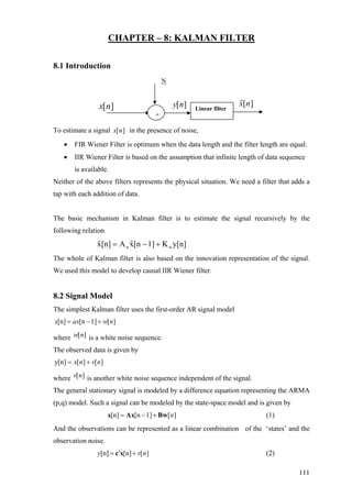 CHAPTER – 8: KALMAN FILTER
8.1 Introduction
N
][nx ][ny
+
Linear filter
ˆ[ ]x n
To estimate a signal [ ]x n in the presence of noise,
• FIR Wiener Filter is optimum when the data length and the filter length are equal.
• IIR Wiener Filter is based on the assumption that infinite length of data sequence
is available.
Neither of the above filters represents the physical situation. We need a filter that adds a
tap with each addition of data.
The basic mechanism in Kalman filter is to estimate the signal recursively by the
following relation
y[n]K1][nxˆA[n]xˆ nn +−=
The whole of Kalman filter is also based on the innovation representation of the signal.
We used this model to develop causal IIR Wiener filter.
8.2 Signal Model
The simplest Kalman filter uses the first-order AR signal model
[n] [n 1] [ ]x ax w n= − +
where is a white noise sequence.[ ]w n
The observed data is given by
y[n] [ ] [ ]x n v n= +
where is another white noise sequence independent of the signal.[ ]v n
The general stationary signal is modeled by a difference equation representing the ARMA
(p,q) model. Such a signal can be modeled by the state-space model and is given by
(1)[n] [n 1] [ ]n= − +x Ax Bw
And the observations can be represented as a linear combination of the ‘states’ and the
observation noise.
(2)[n] [n] [ ]y v′= +c x n
111
 