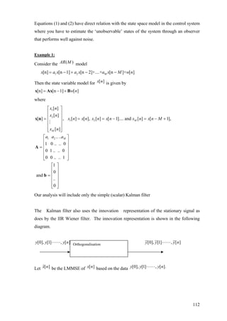 Equations (1) and (2) have direct relation with the state space model in the control system
where you have to estimate the ‘unobservable’ states of the system through an observer
that performs well against noise.
Example 1:
Consider the ( )AR M model
1 2 M[n] [n 1] [n 2]+....+ [n ]+ [ ]x a x a x a x M w n= − + − −
Then the state variable model for [ ]x n is given by
[n] [n 1] [ ]w n= − +x Ax B
where
1
2
1 2
1 2
[ ]
[ ]
[ ] , [ ] [ ], [ ] [ 1].... and [ ] [ 1],
[ ]
.. ..
1 0 .. .. 0
0 1 .. .. 0
0 0 .. .. 1
1
0
and
..
0
M
M
M
x n
x n
x n x n x n x n x n x n M
x n
a a a
⎡ ⎤
⎢ ⎥
⎢ ⎥= = = − = −
⎢ ⎥
⎢ ⎥
⎢ ⎥⎣ ⎦
⎡ ⎤
⎢ ⎥
⎢ ⎥=
⎢ ⎥
⎢ ⎥
⎢ ⎥⎣ ⎦
⎡ ⎤
⎢ ⎥
⎢ ⎥=
⎢ ⎥
⎢ ⎥
⎣ ⎦
x n
A
b
+
Our analysis will include only the simple (scalar) Kalman filter
The Kalman filter also uses the innovation representation of the stationary signal as
does by the IIR Wiener filter. The innovation representation is shown in the following
diagram.
][,]1[],0[ nyyy ][~,]1[~],0[~ nyyyOrthogonalisation
Let ˆ[ ]x n be the LMMSE of [ ]x n based on the data [0], [1] , [ ].y y y n
112
 