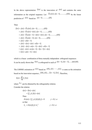 In the above representation is the innovation of and contains the same
information as the original sequence. Let be the linear
prediction of based on
][~ ny ][ny
ˆ( [ ]| [ 1]............, [0])E y n y n y−
[ ]y n [ 1]............, [0].y n y−
Then
ˆ[ ] [ ] ( [ ] | [ 1]............, [0])
ˆ[ ] ( [ ] [ ] | [ 1]............, [0])
ˆ[ ] ( [ 1] [ ] [ ] | [ 1]............, [0])
ˆ[ ] ( [ 1] | [ 1]..........
y n y n E y n y n y
y n E x n v n y n y
y n E ax n w n v n y n y
y n E ax n y n
= − −
= − + −
= − − + + −
= − − − .., [0])
ˆ[ ] [ 1]
ˆ[ ] [ ] [ ] [ 1]
ˆ[ ] [ ] [ 1] [ ] [ 1]
ˆ= [ ] [ ] ( [ 1] [ 1]) [ ]
[ ] [ 1] [ ]
y
y n ax n
y n x n x n ax n
y n x n ax n w n ax n
y n x n a x n x n w n
v n ae n w n
= − −
= − + − −
= − + − + − −
− + − − − +
= + − +
which is a linear combination of three mutually independent orthogonal sequences.
It can be easily shown that is orthogonal to each of][~ ny [ 1], [ 2],......and [0].y n y n y− −
The LMMSE estimation of based on is same as the estimation
based on the innovation sequence ,
][nx ],[,]1[],0[ nyyy
][~],1[~],....1[],0[~ nynyyy − . Therefore,
][~][ˆ
0
nyknx
n
i
i∑=
=
where can be obtained by the orthogonality relation.ski
Consider the relation
0
0
2
ˆ[ ] [ ] [ ]
[ ] [ ]
Then
( [ ] [ ]) [ ] 0 0,1..
so that
[ ] [ ]/ 0,1..
n
i i
n
i i
j j
x n x n e n
k y i e n
E x n k y i y j j n
k Ex n y j j nσ
=
=
= +
= +∑
− =∑
= =
=
113
 