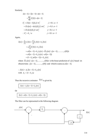 Similarly
1
0
2
2
2
ˆ[ 1] [ 1] [ 1]
[ ] [ 1]
[ 1] [ ]/ 0,1.. 1
( [ ] [ ]) [ ]/ 0,1.. 1
( [ ]) [ ]/ 0,1.. 1
/
n
i
i
j j
j
j
j j
x n x n e n
k y i e n
k Ex n y j j n
E x n w n y j a j n
E x n y j a j n
k k a
σ
σ
σ
−
=
− = − + −
′= + −
′ = − =
= − =
= =
′
−
−
−
∴ =
∑
0,1.. 1j n= −
Again,
akA
nyknxAnx
nxayny
nyynynyE
nyknxak
nxanyknxa
ynynyEnyknxa
nykiyka
nykiykiyknx
nn
nn
nn
n
n
n
n
i
i
n
n
i
i
n
i
i
)1(with
][]1[ˆ][ˆ
].1[ˆassameiswhichand])0[...,].........1[nsobseravtio
onbased][ofpredictionlineartheis]))0[...,].........1[/][(ˆwhere
][])1[ˆ)1(
])1[ˆ][(]1[ˆ
]))0[...,].........1[/][(ˆ][(]1[ˆ
][~][~
][~][~][~][ˆ
1
0
1
00
−=
+−=∴
−−
−
+−−=
−−+−=
−−+−=
+∑ ′=
+∑=∑=
−
=
−
==
Thus the recursive estimator ˆ[ ]x n is given by
ˆ ˆ[ ] [ 1] [ ]n nx n A x n k y n= − +
Or
ˆ ˆ ˆ[ ] [ 1] ( [ ] [ 1])nx n ax n k y n ax n= − + − −
The filter can be represented in the following diagram
[ ]y n
-
+ +
nk
A
1
z−
ˆ[ ]x n
114
 