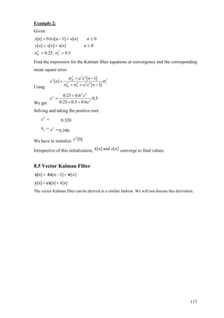 Example 2:
Given
2 2
[n] 0.6 [n 1] [ ] n 0
[ ] [ ] [ ] n 0
0 25 0.5W V
x x w n
y n x n v n
σ . , σ
= − +
= + ≥
= =
≥
Find the expression for the Kalman filter equations at convergence and the corresponding
mean square error.
Using
2 2 2
2 2
2 2 2 2
[ 1]
[ ]
[ 1]
W
V
W V
a n
n
a n
σ ε
ε σ
σ σ ε
+ −
=
+ + −
We get
2 2
2
2
0.25 0.6
0.5
0.25 0.5 0.6
ε
ε
ε
+
=
+ +
Solving and taking the positive root
2
ε = 0.320
nk = 2
ε = 0.390
We have to initialize
2
[0].ε
Irrespective of this initialization, [ ] and [ ]k n nε converge to final values.
8.5 Vector Kalman Filter
n] [n 1] [ ]n= − +x[ Ax w
[n] [n] [ ]n= +y cx v
The vector Kalman filter can be derived in a similar fashion. We will not discuss this derivation.
117
 