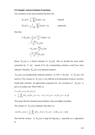 9.2 Sample Autocorrelation Functions
Two estimators of the autocorrelation function exist
(unbiased)][][
1
][ˆ
(biased)][][
1
][ˆ
1
0
1
0
∑
∑
−−
=
−−
=
+
−
=′
+=
mN
n
XX
mN
n
XX
mnxnx
mN
mR
mnxnx
N
mR
Note that
1
XX
0
1ˆ [ ] [ ] [ ]
[ ]
[ ] [ ]
[ ]
N m
n
XX
XX XX
XX
E R m E x n x n m
N
N m
R m
N
m
R m R m
N
N m
R m
N
− −
=
= +∑ ∑
−
=
= −
⎛ − ⎞
= ⎜ ⎟
⎝ ⎠
Hence is a biased estimator of Had we divided the terms under
summation by
][ˆ mRXX ].[mRXX
mN − instead of N, the corresponding estimator would have been
unbiased. Therefore, is an unbiased estimator.][ˆ mRXX
′
][ˆXX mR is an asymptotically unbiased estimator. As N ∞, the bias of will
tend to 0. The variance of is very difficult to be determined, because it involves
fourth-order moments. An approximate expression for the covariance of is
given by Jenkins and Watt (1968) as
][ˆXX mR
][ˆXX mR
][ˆ
XX mR
( )
1 2
2 1 1 2
ˆ ˆC ( [ ], [ ])
1
[ ] [ ] [ ] [ ]
X X X X
X X X X X X X X
n
ov R m R m
R n R n m m R n m R n m
N
∞
= −∞
≅ + − + −∑ +
This means that the estimated autocorrelation values are highly correlated.
The variance of is obtained from above as][ˆ
XX mR
( )21ˆvar( [ ] [ ] [ ] [ ]X X X X X X X X
n
R m R n R n m R n
N
∞
= −∞
≅ + −∑ m+
Note that the variance of is large for large lag especially as m approaches
N.
][ˆ
XX mR ,m
120
 