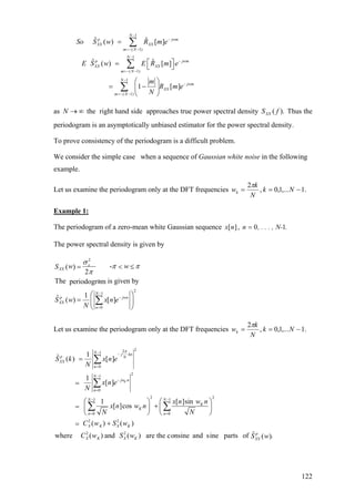 1
( 1)
1
( 1)
1
( 1)
ˆ ˆ( ) [ ]
ˆ ˆ( ) [ ]
1 [ ]
N
p j
XX XX
m N
N
p j
XX XX
m N
N
jwm
XX
m N
So S w R m e
E S w E R m e
m
R m e
N
−
−
=− −
−
−
=− −
−
−
=− −
=
⎡ ⎤= ⎣ ⎦
⎛ ⎞
= −⎜ ⎟
⎝ ⎠
∑
∑
∑
wm
wm
as the right hand side approaches true power spectral density Thus the
periodogram is an asymptotically unbiased estimator for the power spectral density.
N → ∞ ).( fSXX
To prove consistency of the periodogram is a difficult problem.
We consider the simple case when a sequence of Gaussian white noise in the following
example.
Let us examine the periodogram only at the DFT frequencies .1,...1,0,
2
−== Nk
N
k
wk
π
Example 1:
The periodogram of a zero-mean white Gaussian sequence .N-, . . . ,nnx 10,][ =
The power spectral density is given by
2
2
1
0
-( )
2
The a is given byperiodogr m
1ˆ ( ) [ ]
x
XX
N
p j
XX
n
w wS
S w x n e
N
σ
wn
π π
π
−
−
=
= <
⎛ ⎞
= ⎜ ⎟
⎝ ⎠
∑
≤
Let us examine the periodogram only at the DFT frequencies .1,...1,0,
2
−== Nk
N
k
wk
π
221
0
21
0
2 21 1
0 0
2 2
2 2
1ˆ ( ) [ ]
1
[ ]
1 [ ]sin
[ ]cos
( ) ( )
where ( ) and ( ) are the con
K
N j kn
p N
XX
n
N
jw n
n
N N
K
K
n n
X K X K
X K X K
S k x n e
N
x n e
N
x n w n
x n w n
N N
C w S w
C w S w
π− −
=
−
−
=
− −
= =
=
=
⎛ ⎞ ⎛ ⎞
+= ⎜ ⎟ ⎜ ⎟
⎝ ⎠ ⎝ ⎠
+=
∑
∑
∑ ∑
ˆsine and sine parts of .( )p
XXS w
122
 