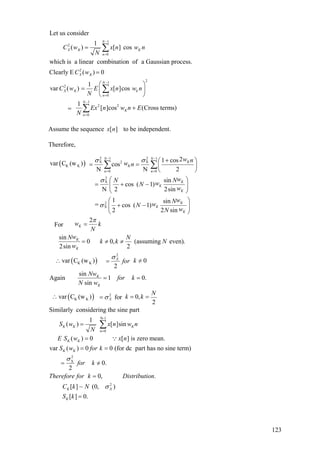 1
2
0
2
21
2
0
1
2 2
0
Let us consider
1
( ) [ ] cos
which is a linear combination of a Gaussian process.
Clearly E ( ) 0
1
var ( ) [ ]cos
1
[ ]cos
N
X K K
n
X K
N
X K k
n
N
K
n
C w x n w n
N
C w
C w E x n w n
N
Ex n w n
N
−
=
−
=
−
=
=
=
⎛ ⎞
= ⎜ ⎟
⎝ ⎠
+=
∑
∑
∑ (Cross terms)E
Assume the sequence to be independent.][nx
Therefore,
( )
2 21 1
X X2
K K
0 0
2
X
2
X
21 cosvar C (w ) cos
N N 2
sin
cos ( 1)
N 2 2sin
1 sin
cos ( 1)
2 2 sin
For
N N
K
K
n n
K
K
K
K
K
K
K
w nw n
wN NwN
w
wNwN
wN
w
σ σ
σ
σ
− −
= =
+⎛ ⎞
= = ⎜ ⎟
⎝ ⎠
⎛ ⎞
= + −⎜ ⎟
⎝ ⎠
⎛ ⎞
= + −⎜ ⎟
⎝ ⎠
∑ ∑
( )
( )
2
K K
2
K K
2
sin
0 0, (assuming even).
2sin 2
var C (w ) 0
2
sin
Again 1 0.
sin
var C (w ) 0,for
2
Similarly considering the sine par
K
K
X
K
K
X
k
N
wN N
k k N
w
kfor
Nw
for k
N w
N
k k
π
σ
σ
=
= ≠ ≠
∴ == /
= =
∴ = ==
N-1
n 0
2
X
t
1
( ) [ ]sin
( ) 0 [ ] is zero mean.
var ( ) 0 0 (for dc part has no sine term)
0.
2
0, .
K K K
K K
K K
S w x n w n
N
E S w x n
S w for k
for k
Therefore for k Distribution
σ
=
=
=
= =
= =/
=
∑
∵
2
[ ] ~ (0, )
[ ] 0.
K X
K
C k N
S k
σ
=
123
 