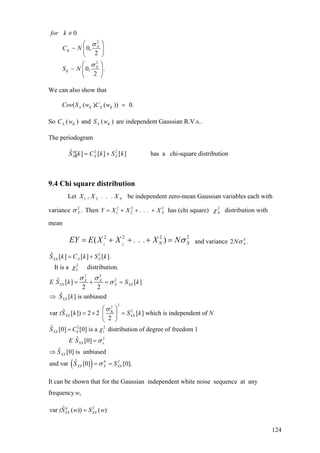 2
2
0
~ 0,
2
~ 0, .
2
X
K
X
K
for k
C N
S N
σ
σ
=/
⎛ ⎞
⎜ ⎟
⎝ ⎠
⎛ ⎞
⎜ ⎟
⎝ ⎠
We can also show that
( ( ) ( )) 0.X K X KCov S w C w =
So and are independent Gaussian R.V.s..( )X KC w ( )X KS w
The periodogram
2 2ˆ [ ] [ ] [ ] has a chi-square distributionp
XX X XS k C k S k= +
9.4 Chi square distribution
Let be independent zero-mean Gaussian variables each with
variance Then
X. . ., XX N21
.2
Xσ 2 2 2
1 2 NY X X . . . X= + + + has (chi square) distribution with
mean
2
Nχ
1 2
2 2 2
( )NEY E X X . . . X N 2
Xσ= + + + = and variance 4
2 .XNσ
2
2
2
2 2
2
22
2X
ˆ [ ] [ ] [ ].
It is a distribution.
ˆ [ ] [ ]
2 2
ˆ [ ] is unbiased
ˆvar [ ]) 2 2 [ ] which is independent of
2
XX X X
X X
XX X XX
XX
XX XX
S k C k S k
E S k S k
S k
(S k S k N
χ
σ σ
σ
σ
= +
= + = =
⇒
⎛ ⎞
= × =⎜ ⎟
⎝ ⎠
( )
2 2
0 1
2
4 2
ˆ [0] [0] is a distribution of degree of freedom 1
ˆ [0]
ˆ [0] is unbiased
ˆand var [0] [0].
XX
XX x
XX
XX X XX
S C
E S
S
S S
χ
σ
σ
=
=
⇒
= =
It can be shown that for the Gaussian independent white noise sequence at any
frequency ,w
2ˆvar ( )) ( )p
XX XX(S w S w=
124
 