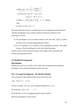 ( )
{ }
2
2
2
2
1 2
1 2 1 2
1
sinˆvar ( ) ~ ( ) 1
sin
ˆvar ( ) ~ 2 ( ) for w 0
( ) for 0 w
Consider w 2 and 2 , , integers.
Then
ˆ (
p
XX XX
p
XX XX
XX
p
XX
Nw
S w S w
N w
S w S w ,
S w
k k
f k k
N N
Cov S w
π
π
π π
⎡ ⎤⎛ ⎞
+⎢ ⎥⎜ ⎟
⎝ ⎠⎢ ⎥⎣ ⎦
∴ =
≅ < <
= =
( )2
ˆ), ( ) 0p
XXS w ≅
This means that there will be no correlation between two neighboring spectral estimates.
Therefore periodogram is not a reliable estimator for the power spectrum for the
following two reasons:
(1) The periodogram is not a consistent estimator in the sense that does
not tend to zero as the data length approaches infinity.
( )ˆvar ( )p
XXS w
(2) For two frequencies, the covariance of the periodograms decreases data length
increases. Thus the peridogram is erratic and widely fluctuating.
Our aim will be to look for spectral estimator with variance as low as possible, and
without increasing much the bias.
9.5 Modified Periodograms
Data windowing
Multiply data with a more suitable window rather than rectangular before finding the
perodogram. The resulting periodogram will have less bias.
9.5.1 Averaged Periodogram: The Bartlett Method
The motivation for this method comes from the observation that
,
ˆlim E ( ) ( )p
XX XX
N
S w S w
→∞
→
We have to modify to get a consistent estimator forˆ ( )p
XXS w ).( fSXX
Given the data [ ], 0 1 1x n n , ,. . . N -=
Divide the data in K non-overlapping segments each of length .L
Determine periodogram of each section.
126
 