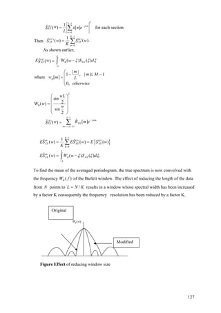 21
( )
0
1
( ) ( )
0
( )
B
1ˆ ( ) [ ] for each section
1ˆ ˆ ( ).( )Then
As shown earlier,
ˆ W ( ) ( )( )
| |
1 , | | 1
where [ ]
0,
L
k jwn
XX
n
K
av k
XX XX
m
k
XX XX
B
w x n eS
L
w wS S
K
E w S dwS
m
m M
w m L
π
π
ξ ξ ξ
−
−
=
−
=
−
=
=
−=
− ≤ −
=
∑
∑
∫
otherwise
⎛
⎜
⎜
⎝
{ }
2
B
1
( )
( 1)
1
( ) ( )
0
sin
2W ( )
sin
2
ˆˆ [ ]( )
1ˆ ˆ( ) ( ) ( )
ˆ ( )
L
jwmk
XX XX
m L
K
av k k
XX XX XX
k
av
XX B
wL
w
w
w R m eS
ES w ES w E S w
K
ES w W
π
π
−
−
=− −
−
=
−
⎛ ⎞
⎜ ⎟
= ⎜ ⎟
⎜ ⎟
⎝ ⎠
=
= =
=
∑
∑
( ) ( ) .XXw S dξ ξ ξ−∫
To find the mean of the averaged periodogram, the true spectrum is now convolved with
the frequency of the Barlett window. The effect of reducing the length of the data
from
)( fWB
N points to results in a window whose spectral width has been increased
by a factor K consequently the frequency resolution has been reduced by a factor K.
/L N K=
( )BW w
Original
Modified
Figure Effect of reducing window size
127
 