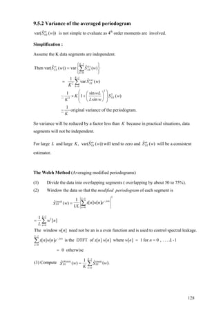 9.5.2 Variance of the averaged periodogram
ˆvar( ( ))av
XXS w is not simple to evaluate as 4th
order moments are involved.
Simplification :
Assume the K data segments are independent.
1
( )
0
1
( )
2
0
2
2
2
ˆ ˆThen var( ( )) var ( )
1 ˆvar ( )
1 sin
~ 1 ( )
sin
1
~ original vari
K
av k
XX XX
k
K
m
XX
k
XX
S w S w
S w
K
wL
K S w
L wK
K
−
=
−
=
⎧ ⎫
= ⎨ ⎬
⎩ ⎭
=
⎛ ⎞⎛ ⎞
× +⎜ ⎟⎜ ⎟⎜ ⎟⎝ ⎠⎝ ⎠
∑
∑
ance of the periodogram.
So variance will be reduced by a factor less than K because in practical situations, data
segments will not be independent.
For large L and large ,K will tend to zero and will be a consistent
estimator.
ˆvar( ( ))av
XXS w ˆ ( )av
XXS w
The Welch Method (Averaging modified periodograms)
(1) Divide the data into overlapping segments ( overlapping by about 50 to 75%).
(2) Window the data so that the modified periodogram of each segment is
21
(mod)
0
1
ˆ [ ] [ ]( )
L
jwn
XX
n
x n w n ewS
UL
−
−
=
= ∑
1
2
0
1
0
1
[ ]
The window [ ] need not be an is a even function and is used to control spectral leakage.
[ ] [ ] is the DTFT of [ ] [ ] where [ ] 1 for 0 , . . . -1
L
n
L
jwn
n
w n
L
w n
x n w n e x n w n w n n L
−
=
−
−
=
=
= =
∑
∑
0 otherwise=
1
( ) (mod)
0
1ˆ ˆ(3) Compute ( ).( )
K
Welch
XX XX
k
w wS S
K
−
=
= ∑
128
 