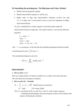 9.6 Smoothing the periodogram : The Blackman and Tukey Method
• Widely used non parametric method
• Biased autocorrelation sequence is used ].[ˆ mRXX
• Higher order or large lags autocorrelation estimation involves less data
and so more prone to error, we give less importance to higher-
order autocorrelation.
( - , large)N m m
ˆ [ ]XXR m is multiplied by a window sequence which under weighs the
autocorrelation function at large lags. The window function has the following
properties.
[ ]w m
[ ]w m
0 w[ ] 1
[0] 1
[- ] [ ]
[ ] 0 | | .
m
w
w m w m
w m for m M
< <
=
=
= >
[0] 1 is a consequencew = of the fact that the smoothed periodogram should not modify
a smooth spectrum and so ( ) 1.W w dw
π
π−
=∫
The smoothed periodogram is given by
1
( 1)
ˆ ˆ( ) [ ] [ ]
M
BT jwm
XX XX
m M
S w w m R m e
−
−
=− −
= ∑
Issues concerned :
1. How to select [ ]?w m
There are a large numbers of windows available. Use a window with small side-lobes.
This will reduce bias and improve resolution.
2. How to select M. – Normally
XX
~ or ~ 2 N (Mostly based on experience)
5
if N is large 10,000N ~ 1000
ˆ ˆ( ) convolution of S ( ) and ( ), the F.T. of the window sequence.BT p
XX
N
M M
S w w W w=
= Smoothing the periodogram, thus decreasing the variance in the estimate at the
expense of reducing the resolution.
129
 