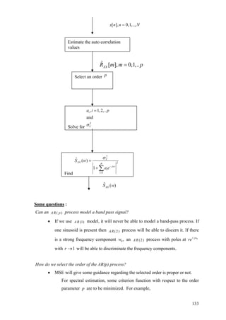 Find
2
2
1
ˆ ( )
1
V
XX
P
jwi
i
i
S w
a e
σ
−
=
=
+ ∑
Estimate the auto correlation
values
ˆ [ ], 0,1,..XXR m m p=
Solve for
2
, 1,2,..
and
i
V
a i p
σ
=
ˆ ( )XXS w
[ ], 0,1,..,x n n N=
Select an order p
Some questions :
Can an ( )AR p process model a band pass signal?
• If we use (1)R model, it will never be able to model a band-pass process. If
one sinusoid is present th (2)
A
en AR
an
process will be able to discern it. If there
is a strong frequency component w (2)AR process with poles at0 , 0jw
re±
with 1r → will be able to discriminate the frequency components.
How do we select the order of the AR(p) process?
• MSE will give some guidance regarding the selected order is proper or not.
For spectral estimation, some criterion function with respect to the order
parameter are to be minimized. For example,p
133
 