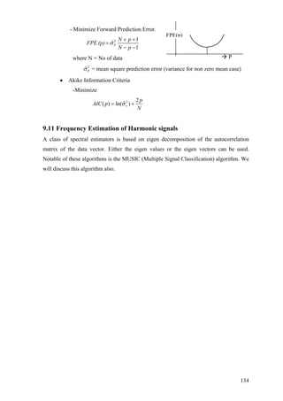 - Minimize Forward Prediction Error.
2 1
ˆ
1
P
N
N p
FPE (p)
p
σ
+ +
=
− −
diction error (variance for non zero mean case)
ation Criteria
e
FPE(p)
Pwhere N = No of data
2
ˆPσ = mean square pre
• Akike Inform
-Minimiz
2 2
ˆ( ) ln( )v
p
AIC p
N
σ= +
9.11 Frequency Estimation of Harmonic signals
A class of spectral estimators is based on eigen decomposition of the autocorrelation
matrix of the data vector. Either the eigen values or the eigen vectors can be used.
Notable of these algorithms is the MUSIC (Multiple Signal Classification) algorithm. We
will discuss this algorithm also.
134
 