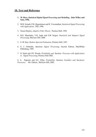 10. Text and Reference
1. M. Hays, Statistical Digital Signal Processing and Modelling, John Willey and
Sons, 1996.
2. M.D. Srinath, P.K. Rajasekaran and R. Viswanathan, Statistical Signal Processing
with Applications, PHI, 1996.
3. Simon Haykin, Adaptive Filter Theory, Prentice Hall, 1996
4. D.G. Manolakis, V.K. Ingle and S.M. Kogon, Statistical and Adaptive Signal
Processing, McGraw Hill, 2000
5. S. M. Kay, Modern Spectral Estimation, Prentice Hall, 1987
6. S. J. Orfanidis, Optimum Signal Processing, Second Edition, MacMillan
Publishing, 1989.
7. H. Stark and J.W. Woods, Probability and Random Processes with Applications
to Signal Processing, Prentice Hall 2002.
8. A. Papoulis and S.U. Pillai, Probability, Random Variables and Stochastic
Processes, 4th Edition, McGraw-Hill, 2002
135
 
