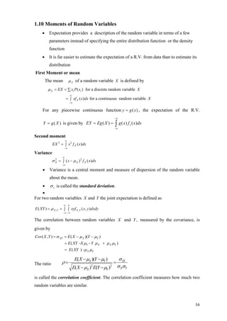 1.10 Moments of Random Variables
• Expectation provides a description of the random variable in terms of a few
parameters instead of specifying the entire distribution function or the density
function
• It is far easier to estimate the expectation of a R.V. from data than to estimate its
distribution
First Moment or mean
The mean Xµ of a random variable X is defined by
( ) for a discrete random variable
( ) for a continuous random variable
X i i
X
EX x P x X
xf x dx X
µ
∞
−∞
= = ∑
= ∫
For any piecewise continuous function ( )y g x= , the expectation of the R.V.
is given by( )Y g X= ( ) ( ) ( )xEY Eg X g x f x dx
−∞
−∞
= = ∫
Second moment
2 2
( )XEX x f x
∞
−∞
= ∫ dx
X X
Variance
2 2
( ) ( )Xx f xσ µ
∞
−∞
= −∫ dx
• Variance is a central moment and measure of dispersion of the random variable
about the mean.
• xσ is called the standard deviation.
•
For two random variables X and Y the joint expectation is defined as
, ,( ) ( , )X Y X YE XY xyf x y dxdyµ
∞ ∞
−∞ −∞
= = ∫ ∫
The correlation between random variables X and Y measured by the covariance, is
given by
,
( , ) ( )( )
( - - )
( ) -
XY X Y
Y X X Y
X Y
Cov X Y E X Y
E XY X Y
E XY
σ µ µ
µ µ µ µ
µ µ
= = − −
= +
=
The ratio 2 2
( )( )
( ) ( )
X Y XY
X YX Y
E X Y
E X E Y
µ µ σ
ρ
σ σµ µ
− −
= =
− −
is called the correlation coefficient. The correlation coefficient measures how much two
random variables are similar.
16
 